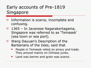 Early accounts of Pre-1819 Singapore Information is scarce, incomplete and confusing. 1365 – In Javanese Nagarakertagama, Singapore was referred to as ‘Temasek’ (sea town or sea port). Wang Dayuan’s Description of the Barbarians of the Isles, said that People in Temasek relied on piracy and trade. They preyed mainly on Chinese junks. Land was barren and grain was scarce. 