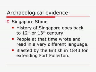 Archaeological evidence Singapore Stone History of Singapore goes back to 12 th  or 13 th  century. People at that time wrote and read in a very different language. Blasted by the British in 1843 for extending Fort Fullerton. 