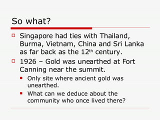 So what?  Singapore had ties with Thailand, Burma, Vietnam, China and Sri Lanka as far back as the 12 th  century. 1926 – Gold was unearthed at Fort Canning near the summit. Only site where ancient gold was unearthed. What can we deduce about the community who once lived there? 