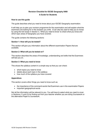 Revision Checklist for IGCSE Geography 0460
                                          A Guide for Students

How to use this guide

The guide describes what you need to know about your IGCSE Geography examination.

It will help you to plan your revision programme for the examination and will explain what the
examiners are looking for in the answers you write. It can also be used to help you to revise
by using the tick boxes in Section 3, ‘What you need to know’ to check what you know and
which topic areas of Geography you have covered.

The guide contains the following sections:

Section 1: How will you be tested?

This section will give you information about the different examination Papers that are
available.

Section 2: What will you be tested on?

This section describes the areas of knowledge, understanding and skills that the Examiners
will test you on.

Section 3: What you need to know

This shows the syllabus content in a simple way so that you can check:

    •   which topics you need to know
    •   details about each topic in the syllabus
    •   how much of the syllabus you have covered

Appendices

This section covers other things you need to know such as:

    •   the importance of the command words that Examiners use in the examination Papers
    •   important geographical words

Not all the information will be relevant to you. You will have to select what you need to cover
in Sections (1) and (3) by finding out from your teacher whether you are doing Coursework or
the alternative Paper to coursework.




IGCSE Geography 0460 Revision Checklist
 