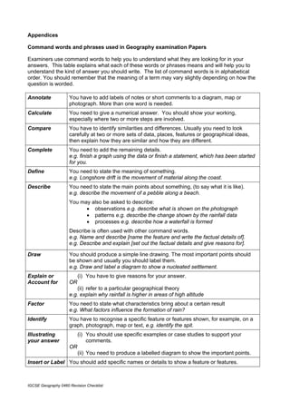 Appendices

Command words and phrases used in Geography examination Papers

Examiners use command words to help you to understand what they are looking for in your
answers. This table explains what each of these words or phrases means and will help you to
understand the kind of answer you should write. The list of command words is in alphabetical
order. You should remember that the meaning of a term may vary slightly depending on how the
question is worded.

Annotate             You have to add labels of notes or short comments to a diagram, map or
                     photograph. More than one word is needed.
Calculate            You need to give a numerical answer. You should show your working,
                     especially where two or more steps are involved.
Compare              You have to identify similarities and differences. Usually you need to look
                     carefully at two or more sets of data, places, features or geographical ideas,
                     then explain how they are similar and how they are different.
Complete             You need to add the remaining details.
                     e.g. finish a graph using the data or finish a statement, which has been started
                     for you.
Define               You need to state the meaning of something.
                     e.g. Longshore drift is the movement of material along the coast.
Describe             You need to state the main points about something, (to say what it is like).
                     e.g. describe the movement of a pebble along a beach.
                     You may also be asked to describe:
                           • observations e.g. describe what is shown on the photograph
                           • patterns e.g. describe the change shown by the rainfall data
                           • processes e.g. describe how a waterfall is formed
                     Describe is often used with other command words.
                     e.g. Name and describe [name the feature and write the factual details of].
                     e.g. Describe and explain [set out the factual details and give reasons for].

Draw                 You should produce a simple line drawing. The most important points should
                     be shown and usually you should label them.
                     e.g. Draw and label a diagram to show a nucleated settlement.
Explain or                (i) You have to give reasons for your answer.
Account for          OR
                         (ii) refer to a particular geographical theory
                     e.g. explain why rainfall is higher in areas of high altitude
Factor               You need to state what characteristics bring about a certain result
                     e.g. What factors influence the formation of rain?
Identify             You have to recognise a specific feature or features shown, for example, on a
                     graph, photograph, map or text, e.g. identify the spit.
Illustrating              (i) You should use specific examples or case studies to support your
your answer                   comments.
                     OR
                          (ii) You need to produce a labelled diagram to show the important points.
Insert or Label You should add specific names or details to show a feature or features.



IGCSE Geography 0460 Revision Checklist
 