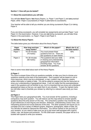 Section 1: How will you be tested?

1.1 About the examinations you will take

You will take three Papers: two theory Papers, i.e. Paper 1 and Paper 2, and one practical
Paper, either .Paper 3 (coursework) or Paper 4 (alternative to coursework).

Your teacher will be able to tell you whether you are doing coursework (Paper 3) or taking
Paper 4.


If you are doing coursework, you will complete two assignments and just take Paper 1 and
Paper 2 in the examination. However, if you are not doing coursework, you will take three
Papers in the examination, i.e. Paper1, Paper 2 and Paper 4.

1.2 About the theory Papers

The table below gives you information about the theory Papers

     Paper           How long and how         What’s in the paper?         What’s the % of
    number             many marks?                                         the total marks?
    Paper 1            1hr 45 minutes     You must answer three                  45%
                         (75 marks)       questions from six. There are
                                          two questions on each theme.
    Paper 2             1hr 30 minutes    The questions test your skills        27.5%
                          (60 marks)      in drawing and understanding
                                          geographical information
                                          including maps. You must
                                          answer all the questions.

Here is some more detail about each of the theory Papers:

(i) Paper 1
You have to answer three of the six questions available, so take your time to choose your
questions carefully at the start of the examination. Each question will be based on one or
more resources, which may be a photograph, a map, a sketch map, diagrams, graphs,
written information or tables of data. You will be asked to analyse and use the resource/s to
show your understanding of geographical ideas. It will not matter that the examples/places
used in the questions are not familiar to you, but it is important that you know and understand
geographical ideas so that you can apply them to any situation. To gain the highest marks
you will often need to illustrate your answer by referring to a relevant case study you have
learnt.

(ii) Paper 2
This Paper tests your geographical skills. You must answer all the questions, including a
compulsory map work question. You will need to use the map extract to answer specific
questions about the area shown on the map. The compulsory question may include the use
of grid references (4 and 6 figure) and direction, distances, understanding contour lines, and
interpreting physical and human features of the area. The other questions will require you to
complete and use a variety of different graphs, diagrams, photographs, tables of data, etc.
You will also be asked to interpret the information. You will be marked on the accuracy of
your answers, so you need to make sure you go to the exam well equipped with a pencil,
rubber, ruler, set square and protractor. For the 2006 exam onwards, this paper will be in a
booklet with spaces to write your answers.



IGCSE Geography 0460 Revision Checklist
 