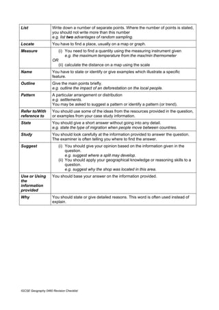 List                 Write down a number of separate points. Where the number of points is stated,
                     you should not write more than this number
                     e.g. list two advantages of random sampling.
Locate               You have to find a place, usually on a map or graph.
Measure                   (i) You need to find a quantity using the measuring instrument given
                              e.g. the maximum temperature from the max/min thermometer
                     OR
                          (ii) calculate the distance on a map using the scale
Name                 You have to state or identify or give examples which illustrate a specific
                     feature.
Outline              Give the main points briefly.
                     e.g. outline the impact of an deforestation on the local people.
Pattern              A particular arrangement or distribution
                     e.g. settlements.
                     You may be asked to suggest a pattern or identify a pattern (or trend).
Refer to/With        You should use some of the ideas from the resources provided in the question,
reference to         or examples from your case study information.
State                You should give a short answer without going into any detail.
                     e.g. state the type of migration when people move between countries.
Study                You should look carefully at the information provided to answer the question.
                     The examiner is often telling you where to find the answer.
Suggest                   (i) You should give your opinion based on the information given in the
                               question.
                               e.g. suggest where a split may develop.
                          (ii) You should apply your geographical knowledge or reasoning skills to a
                               question.
                               e.g. suggest why the shop was located in this area.
Use or Using         You should base your answer on the information provided.
the
information
provided
Why                  You should state or give detailed reasons. This word is often used instead of
                     explain.




IGCSE Geography 0460 Revision Checklist
 