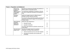Theme 1. Population and Settlement
                      What are the         Describe the consequences (benefits and problems) of
                      problems and         different patterns of population growth.
                      benefits of
                                           You should give consideration to variations in the size
                      different patterns
                                           and nature of dependent populations and standards of
                      of population
                                           living.
                      growth?
                      Population           Identify and suggest reasons for different types of
                      structure            population structure (age-sex pyramids).
                                           You should be able to describe population pyramids and
                                           relate them to the different stages of the Demographic
                                           Transition Model.
                      What influences      Identify the major influences on:
                      population
                      density and           •   population density
                      distribution?         •   population distribution
                                           You should make reference to physical, economic and
                                           human factors.
                      How and why do       Describe and suggest reasons for population
                      people move?         movements. You should make reference to:
                                            •   internal movements such as rural-urban migration
                                            •   international movements, both voluntary and
                                                involuntary




IGCSE Geography 0460 Revision Checklist
 