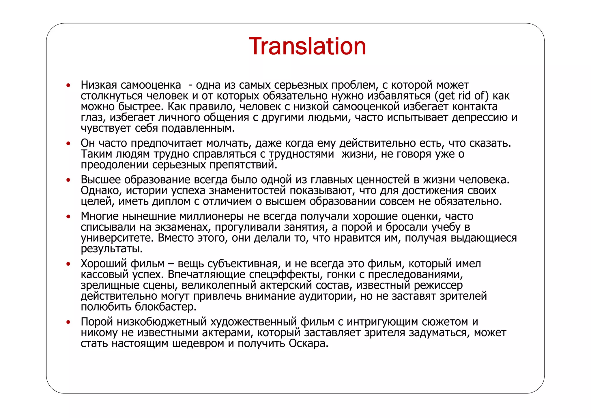 Translation
 Низкая самооценка - одна из самых серьезных проблем, с которой может
столкнуться человек и от которых обязательно нужно избавляться (get rid of) как
можно быстрее. Как правило, человек с низкой самооценкой избегает контакта
глаз, избегает личного общения с другими людьми, часто испытывает депрессию и
чувствует себя подавленным.
 Он часто предпочитает молчать, даже когда ему действительно есть, что сказать.
Таким людям трудно справляться с трудностями жизни, не говоря уже о
преодолении серьезных препятствий.
 Высшее образование всегда было одной из главных ценностей в жизни человека.
Однако, истории успеха знаменитостей показывают, что для достижения своих
целей, иметь диплом с отличием о высшем образовании совсем не обязательно.
 Многие нынешние миллионеры не всегда получали хорошие оценки, часто
списывали на экзаменах, прогуливали занятия, а порой и бросали учебу в
университете. Вместо этого, они делали то, что нравится им, получая выдающиеся
результаты.
 Хороший фильм – вещь субъективная, и не всегда это фильм, который имел
кассовый успех. Впечатляющие спецэффекты, гонки с преследованиями,
зрелищные сцены, великолепный актерский состав, известный режиссер
действительно могут привлечь внимание аудитории, но не заставят зрителей
полюбить блокбастер.
 Порой низкобюджетный художественный фильм с интригующим сюжетом и
никому не известными актерами, который заставляет зрителя задуматься, может
стать настоящим шедевром и получить Оскара.
 