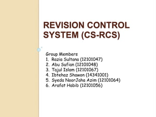 REVISION CONTROL
SYSTEM (CS-RCS)
Group Members
1. Razia Sultana (12101047)
2. Abu Sufian (12101048)
3. Tajul Islam (12101067)
4. Ibtehaz Shawon (14341001)
5. Syeda NoorJaha Azim (12101064)
6. Arafat Habib (12101056)
 