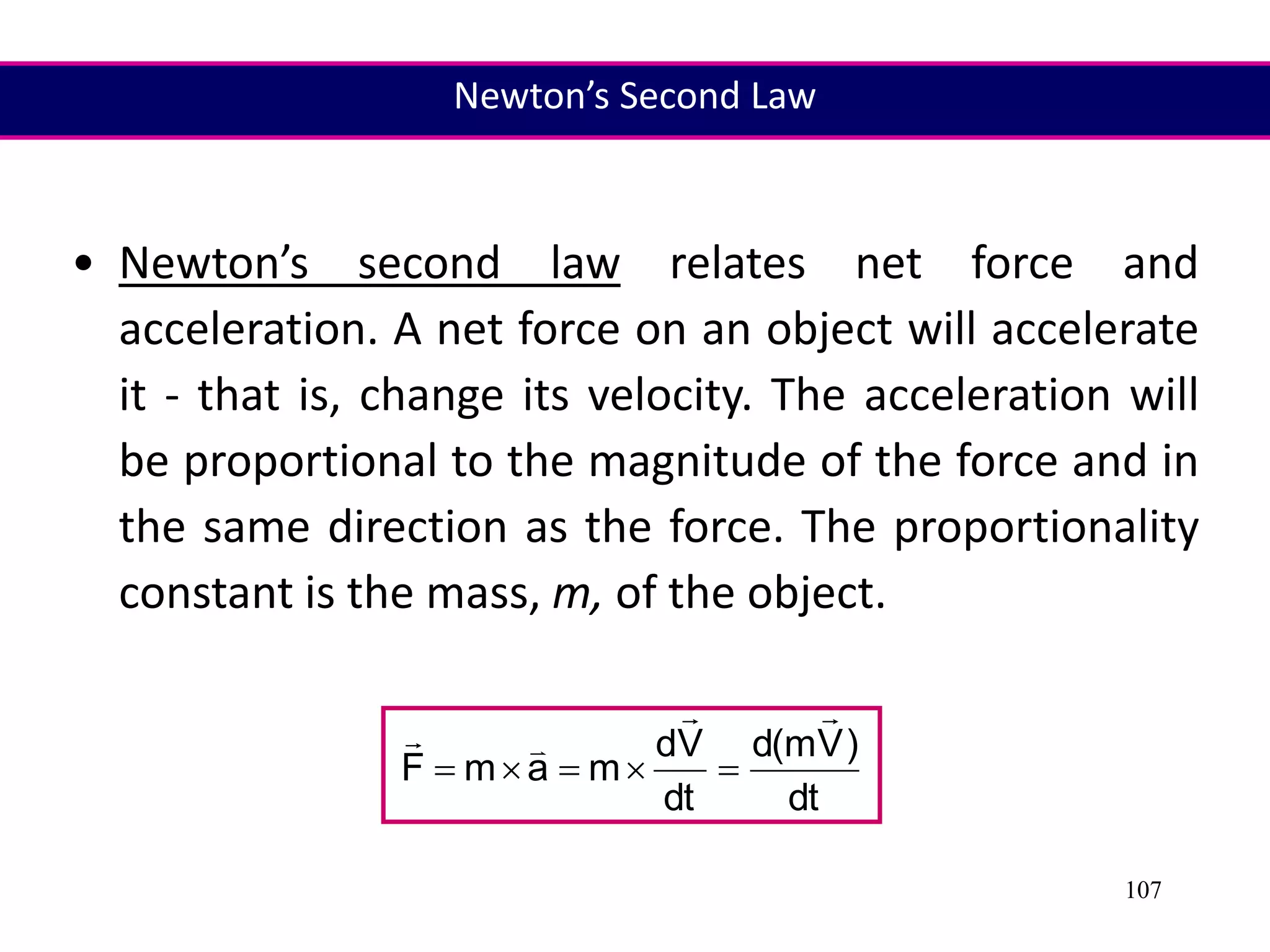 107
• Newton’s second law relates net force and
acceleration. A net force on an object will accelerate
it - that is, change its velocity. The acceleration will
be proportional to the magnitude of the force and in
the same direction as the force. The proportionality
constant is the mass, m, of the object.
dt
)
V
m
(
d
dt
V
d
m
a
m
F









Newton’s Second Law
 