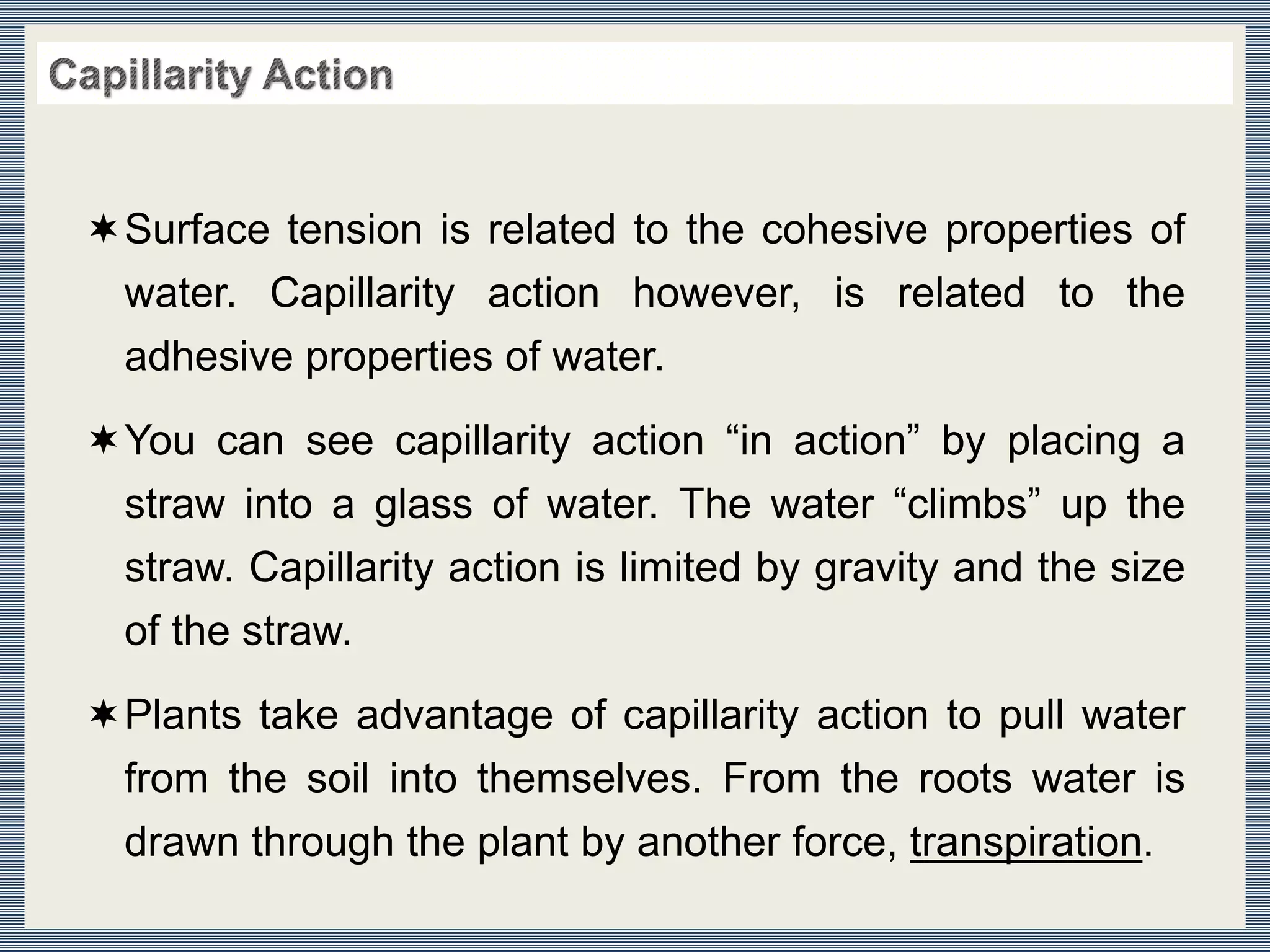Surface tension is related to the cohesive properties of
water. Capillarity action however, is related to the
adhesive properties of water.
You can see capillarity action “in action” by placing a
straw into a glass of water. The water “climbs” up the
straw. Capillarity action is limited by gravity and the size
of the straw.
Plants take advantage of capillarity action to pull water
from the soil into themselves. From the roots water is
drawn through the plant by another force, transpiration.
 