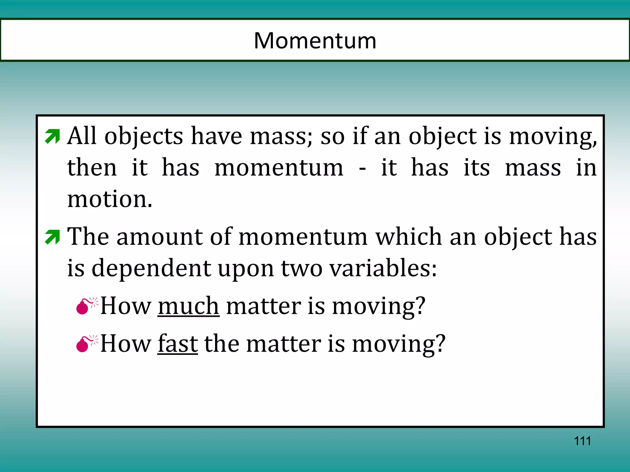 111
Momentum
 All objects have mass; so if an object is moving,
then it has momentum - it has its mass in
motion.
 The amount of momentum which an object has
is dependent upon two variables:
How much matter is moving?
How fast the matter is moving?
 