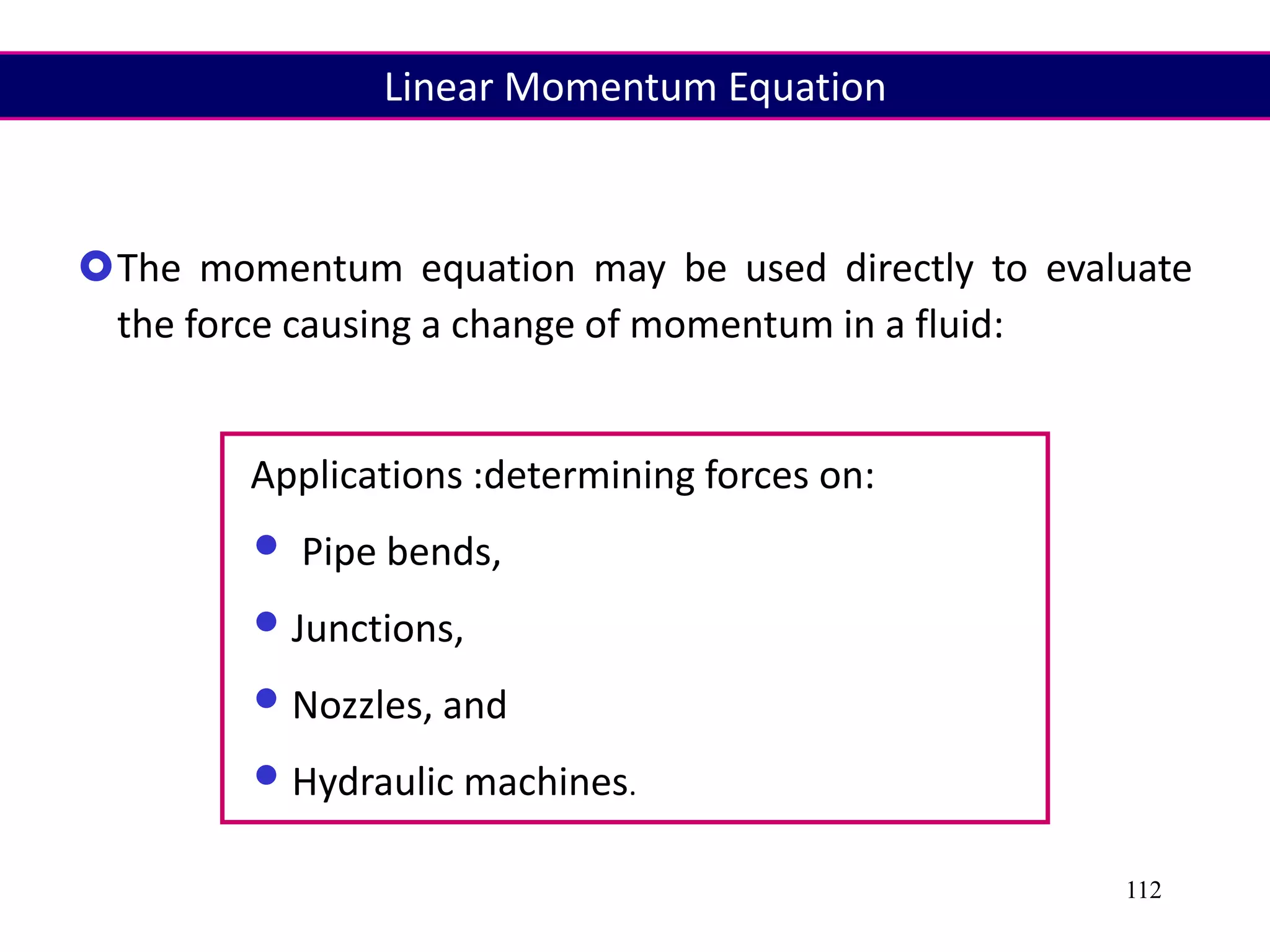 112
The momentum equation may be used directly to evaluate
the force causing a change of momentum in a fluid:
Applications :determining forces on:
• Pipe bends,
•Junctions,
•Nozzles, and
•Hydraulic machines.
Linear Momentum Equation
 
