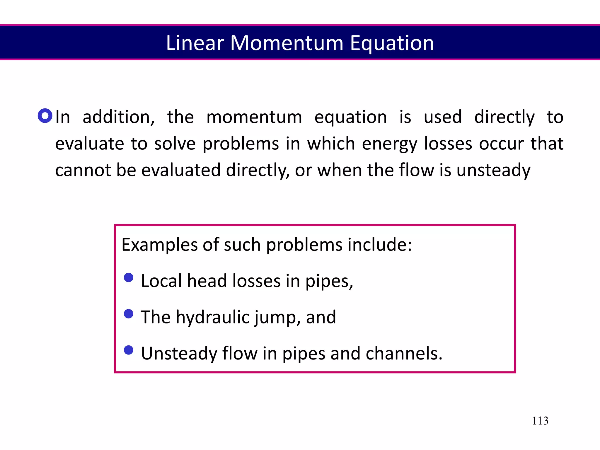 113
In addition, the momentum equation is used directly to
evaluate to solve problems in which energy losses occur that
cannot be evaluated directly, or when the flow is unsteady
Examples of such problems include:
•Local head losses in pipes,
•The hydraulic jump, and
•Unsteady flow in pipes and channels.
Linear Momentum Equation
 