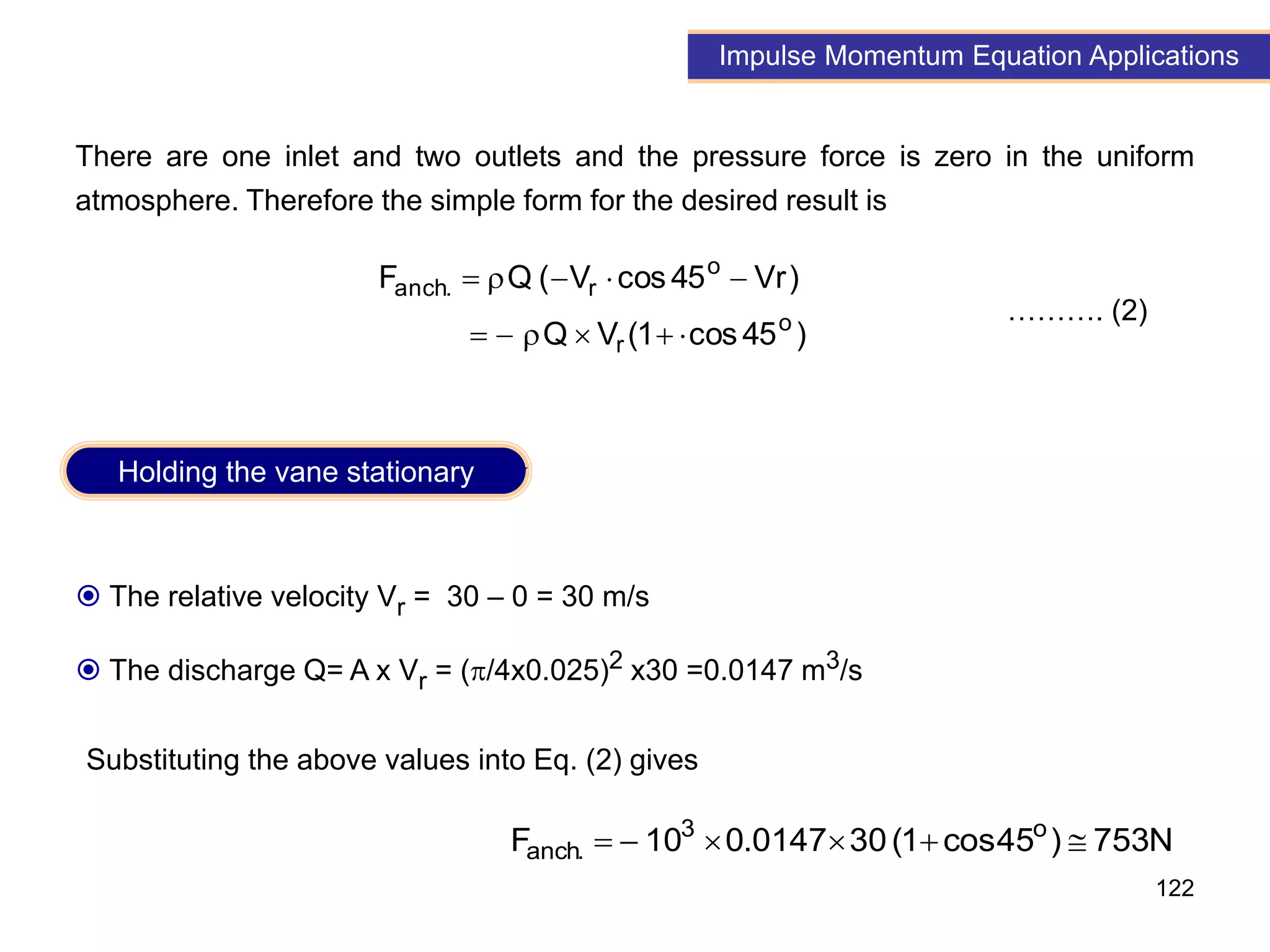 122
Impulse Momentum Equation Applications
 The relative velocity Vr = 30 – 0 = 30 m/s
 The discharge Q= A x Vr = (/4x0.025)2 x30 =0.0147 m3/s
There are one inlet and two outlets and the pressure force is zero in the uniform
atmosphere. Therefore the simple form for the desired result is
)
45
cos
1
(
V
Q
)
Vr
45
cos
V
(
Q
F
o
r
o
r
.
anch











………. (2)
Substituting the above values into Eq. (2) gives
N
753
)
45
cos
1
(
30
0147
.
0
10
F o
3
.
anch 





Holding the vane stationary
 
