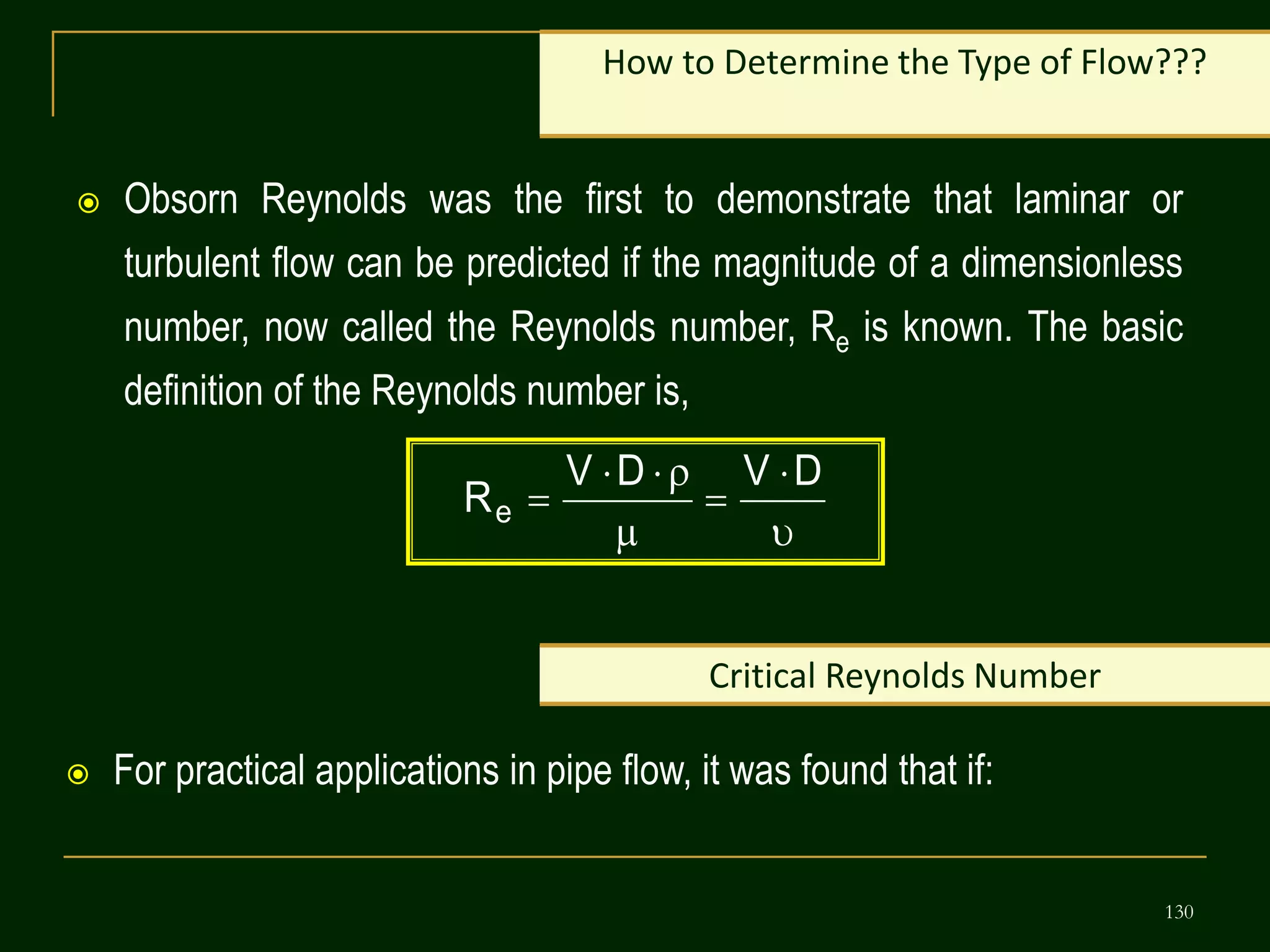 130
 Obsorn Reynolds was the first to demonstrate that laminar or
turbulent flow can be predicted if the magnitude of a dimensionless
number, now called the Reynolds number, Re is known. The basic
definition of the Reynolds number is,
How to Determine the Type of Flow???








D
V
D
V
Re
Critical Reynolds Number
 For practical applications in pipe flow, it was found that if:
 