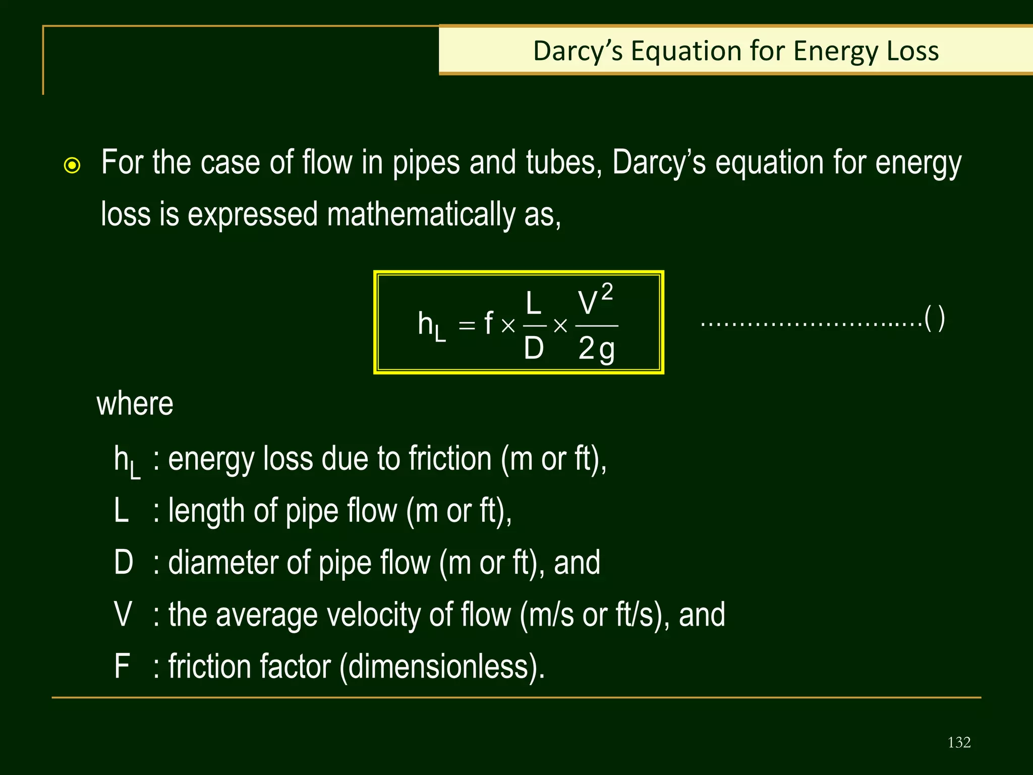 132
Darcy’s Equation for Energy Loss
 For the case of flow in pipes and tubes, Darcy’s equation for energy
loss is expressed mathematically as,
g
2
V
D
L
f
h
2
L 


where
hL : energy loss due to friction (m or ft),
L : length of pipe flow (m or ft),
D : diameter of pipe flow (m or ft), and
V : the average velocity of flow (m/s or ft/s), and
F : friction factor (dimensionless).
……………………..…( )
 