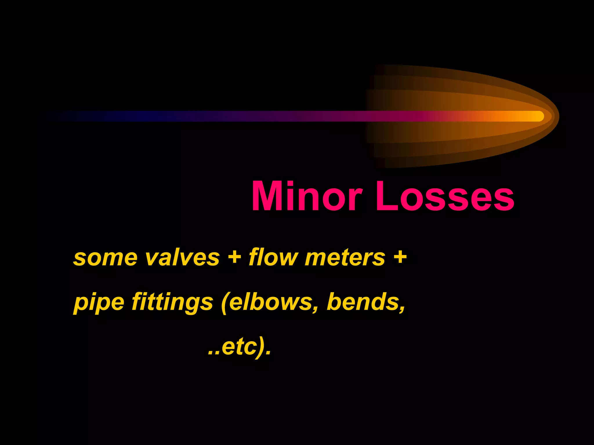 Minor Losses
some valves + flow meters +
pipe fittings (elbows, bends,
..etc).
 