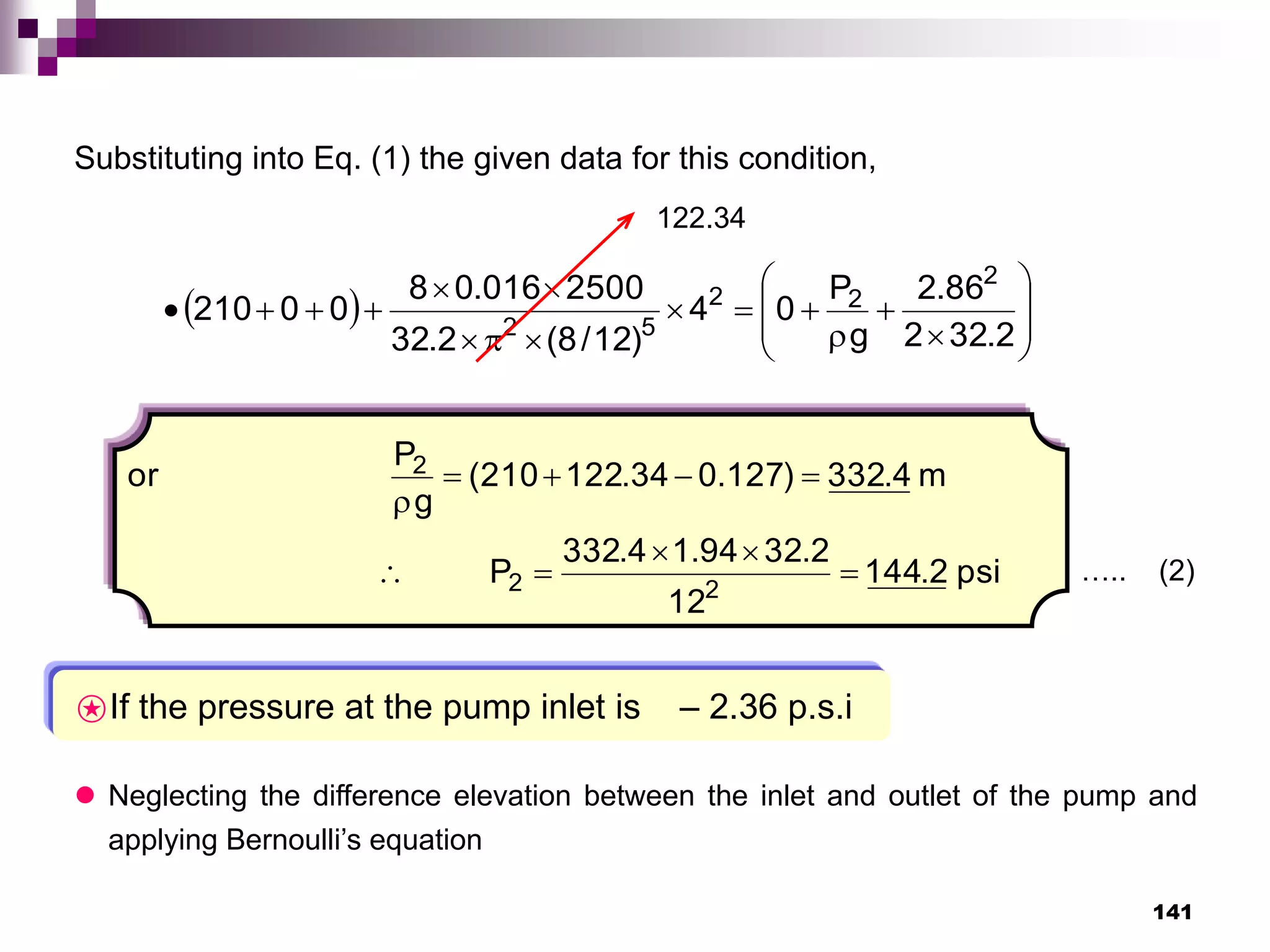 141
Substituting into Eq. (1) the given data for this condition,
  






















2
.
32
2
86
.
2
g
P
0
4
)
12
/
8
(
2
.
32
2500
016
.
0
8
0
0
210
2
2
2
5
2
psi
2
.
144
12
2
.
32
94
.
1
4
.
332
P
m
4
.
332
)
127
.
0
34
.
122
210
(
g
P
or
2
2
2










122.34
….. (2)
⍟If the pressure at the pump inlet is – 2.36 p.s.i
 Neglecting the difference elevation between the inlet and outlet of the pump and
applying Bernoulli’s equation
 