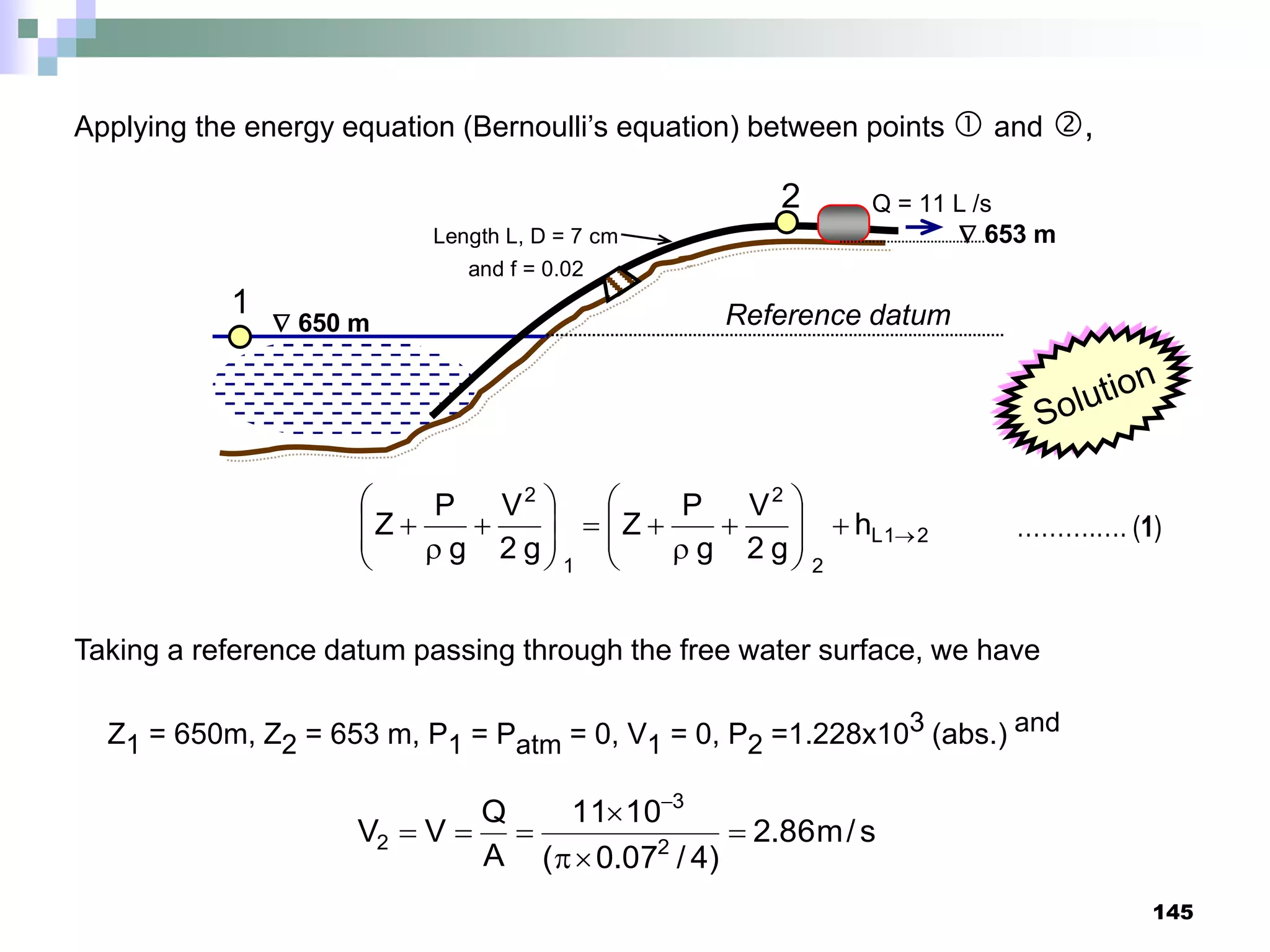 145
 650 m
 653 m
Length L, D = 7 cm
and f = 0.02
Q = 11 L /s
1
2
Reference datum
Applying the energy equation (Bernoulli’s equation) between points  and ,
2
1
L
2
2
1
2
h
g
2
V
g
P
Z
g
2
V
g
P
Z 























 ……….…. (1)
Taking a reference datum passing through the free water surface, we have
Z1 = 650m, Z2 = 653 m, P1 = Patm = 0, V1 = 0, P2 =1.228x103 (abs.) and
s
/
m
86
.
2
)
4
/
07
.
0
(
10
11
A
Q
V
V 2
3
2 







 