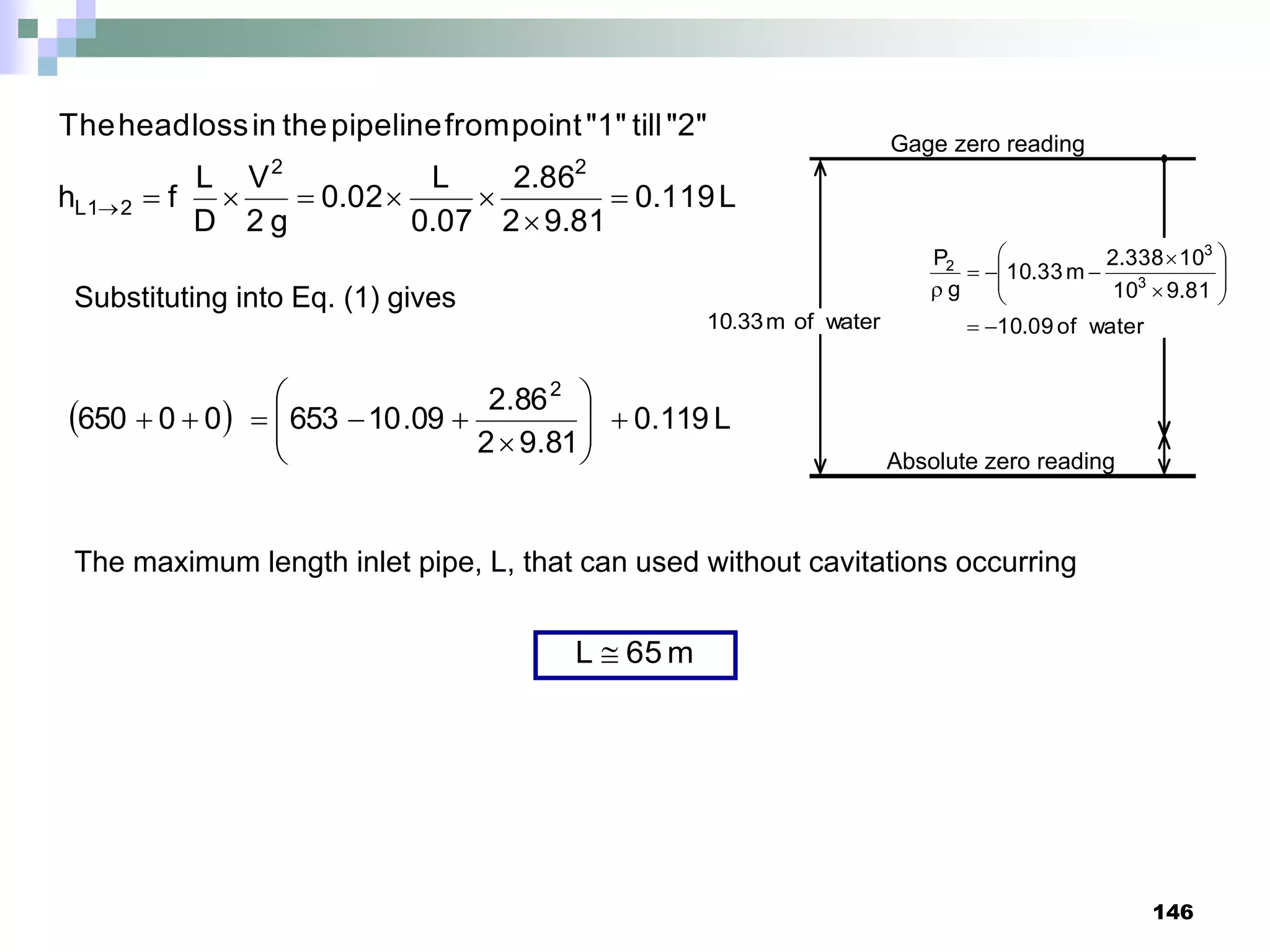 146
water
of
m
33
.
10 water
of
09
.
10
81
.
9
10
10
338
.
2
m
33
.
10
g
P
3
3
2
















Absolute zero reading
Gage zero reading
Substituting into Eq. (1) gives
  L
119
.
0
81
.
9
2
86
.
2
09
.
10
653
0
0
650
2















L
119
.
0
81
.
9
2
86
.
2
07
.
0
L
02
.
0
g
2
V
D
L
f
h
"2"
till
"1"
point
from
pipeline
the
in
loss
head
The
2
2
2
1
L 







The maximum length inlet pipe, L, that can used without cavitations occurring
m
65
L 
 