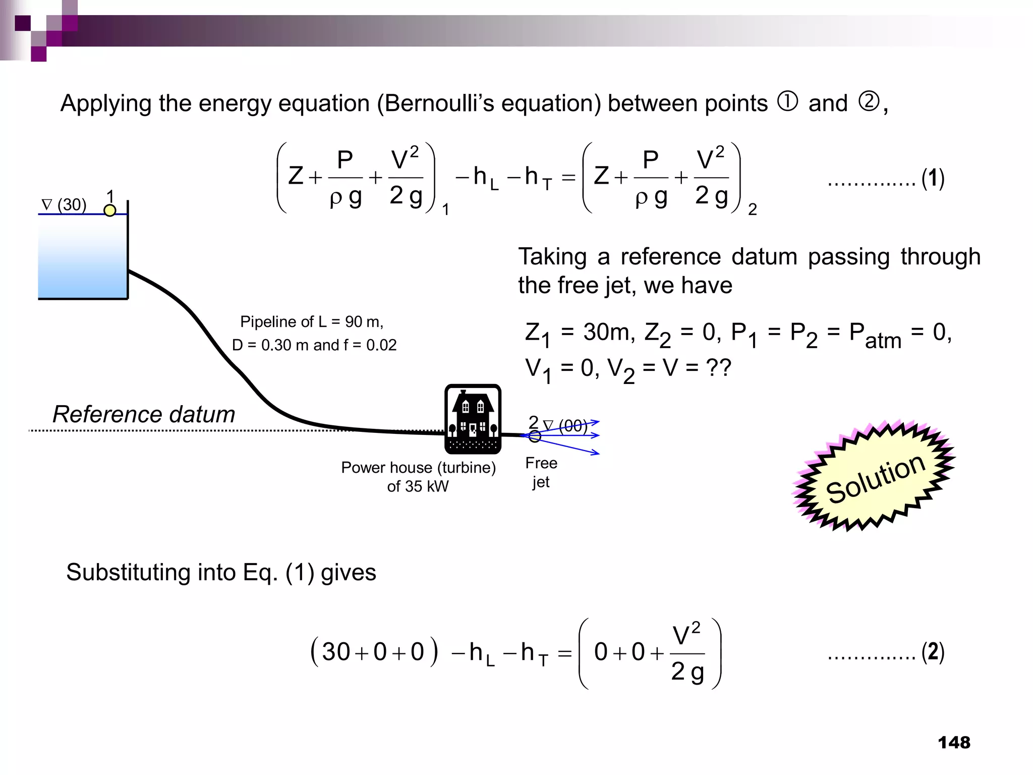 148
 (30)
 (00)
Power house (turbine)
of 35 kW
Pipeline of L = 90 m,
D = 0.30 m and f = 0.02
1
2
Free
jet
Reference datum
Applying the energy equation (Bernoulli’s equation) between points  and ,
Z1 = 30m, Z2 = 0, P1 = P2 = Patm = 0,
V1 = 0, V2 = V = ??
2
2
T
L
1
2
g
2
V
g
P
Z
h
h
g
2
V
g
P
Z 
























Taking a reference datum passing through
the free jet, we have
……….…. (1)
Substituting into Eq. (1) gives
  














g
2
V
0
0
h
h
0
0
30
2
T
L ……….…. (2)
 
