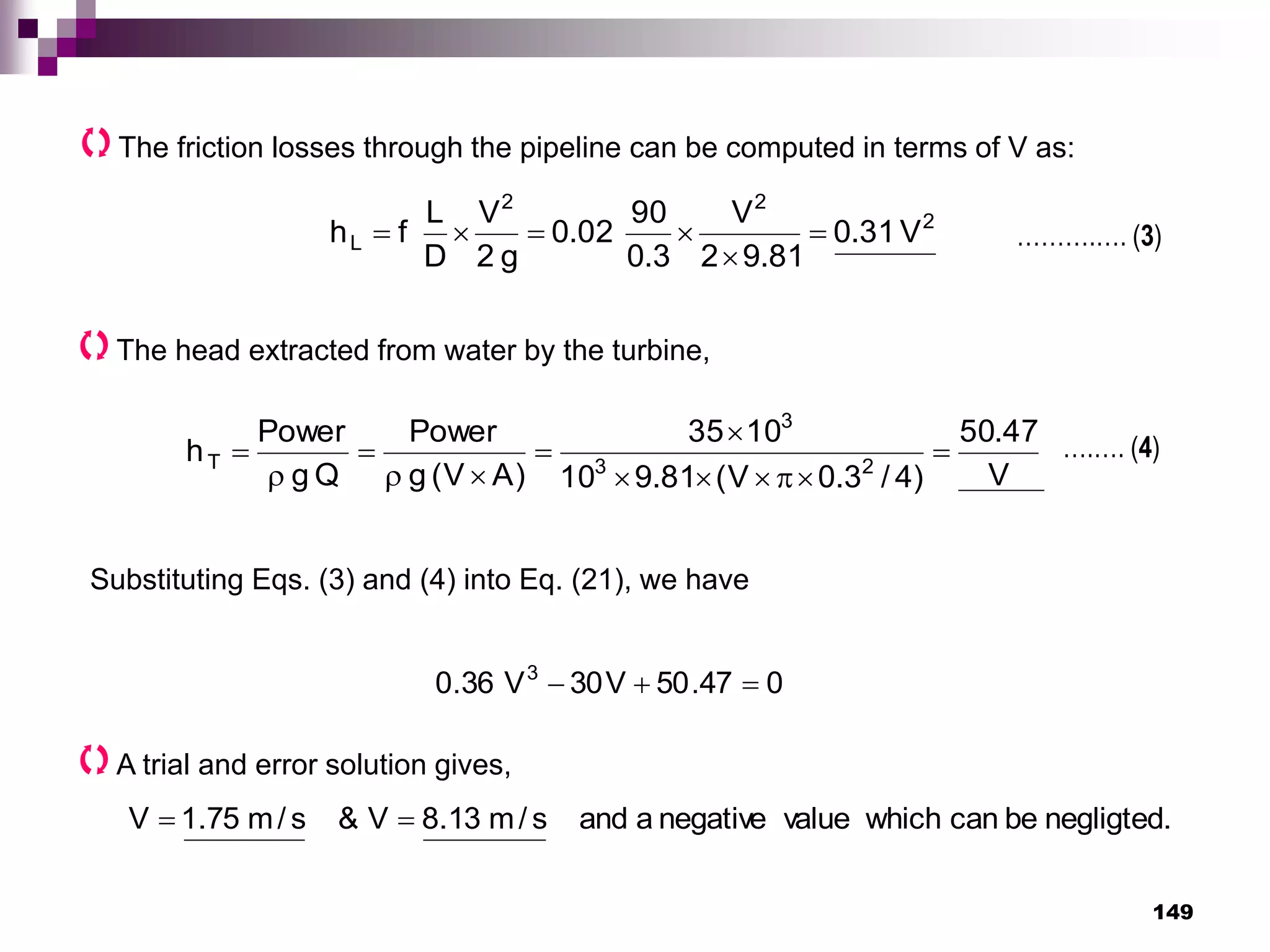 149
The friction losses through the pipeline can be computed in terms of V as:
2
2
2
L V
31
.
0
81
.
9
2
V
3
.
0
90
02
.
0
g
2
V
D
L
f
h 





The head extracted from water by the turbine,
V
47
.
50
)
4
/
3
.
0
V
(
81
.
9
10
10
35
)
A
V
(
g
Power
Q
g
Power
h 2
3
3
T 












……….…. (3)
….…. (4)
Substituting Eqs. (3) and (4) into Eq. (21), we have
0
47
.
50
V
30
V
36
.
0 3



A trial and error solution gives,
negligted.
be
can
which
value
negative
a
and
s
/
m
13
.
8
V
&
s
/
m
75
.
1
V 

 