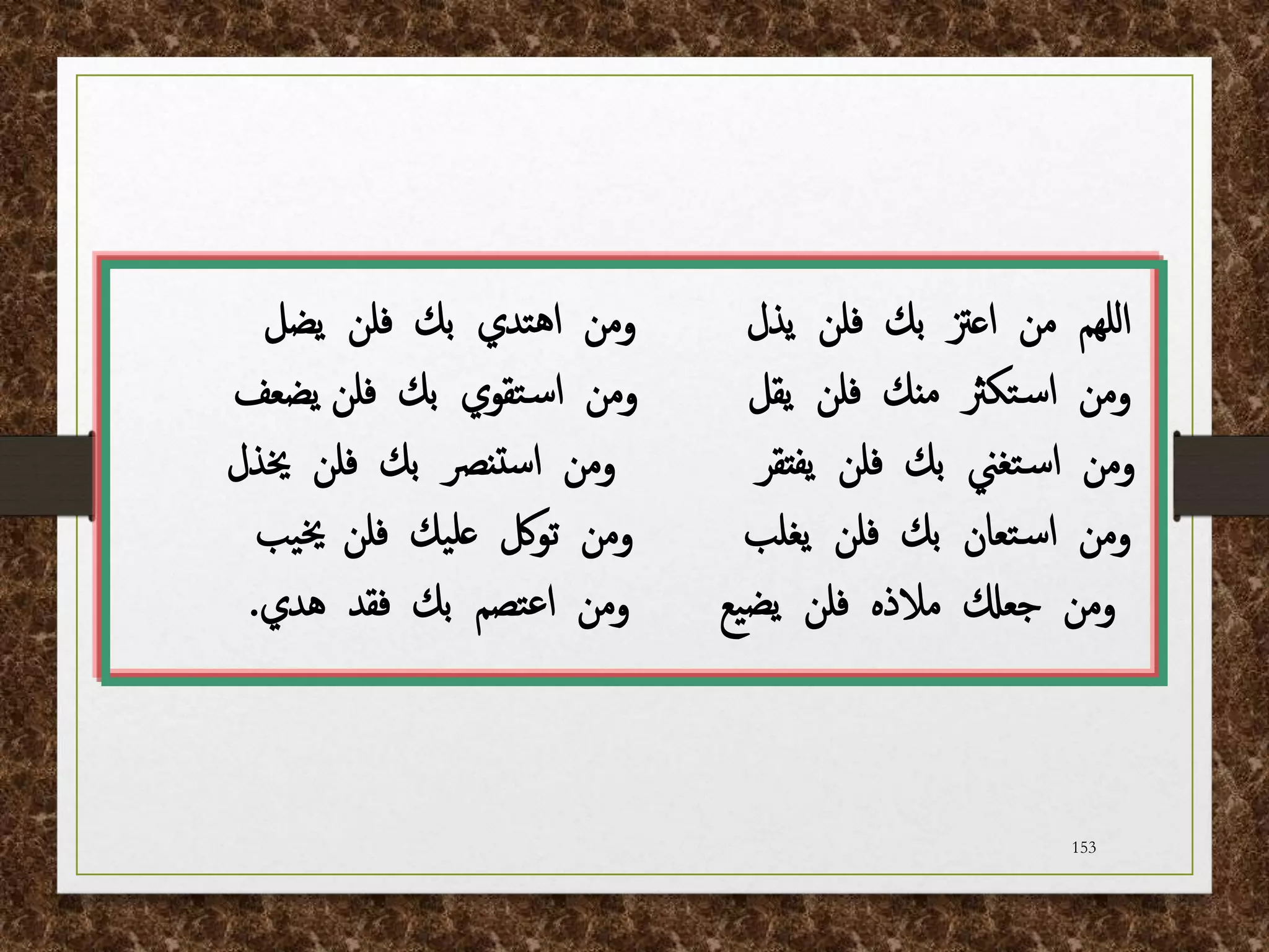 153
‫يذل‬ ‫فلن‬ ‫بك‬ ‫اعزت‬ ‫من‬ ‫للهم‬‫ا‬
‫يضل‬ ‫فلن‬ ‫بك‬ ‫تدي‬‫ه‬‫ا‬ ‫ومن‬
‫يقل‬ ‫فلن‬ ‫منك‬ ‫تكرث‬‫س‬‫ا‬ ‫ومن‬
‫يضعف‬ ‫فلن‬ ‫بك‬ ‫تقوي‬‫س‬‫ا‬ ‫ومن‬
‫يفتقر‬ ‫فلن‬ ‫بك‬ ‫تغين‬‫س‬‫ا‬ ‫ومن‬
‫خيذل‬ ‫فلن‬ ‫بك‬ ‫تنرص‬‫س‬‫ا‬ ‫ومن‬
‫يغلب‬ ‫فلن‬ ‫بك‬ ‫تعان‬‫س‬‫ا‬ ‫ومن‬
‫فلن‬ ‫يك‬‫عل‬ ‫تولك‬ ‫ومن‬
‫يب‬‫خي‬
‫هدي‬ ‫فقد‬ ‫بك‬ ‫تصم‬‫ع‬‫ا‬ ‫ومن‬ ‫يع‬‫يض‬ ‫فلن‬ ‫مالذه‬ ‫جعكل‬ ‫ومن‬
.
 