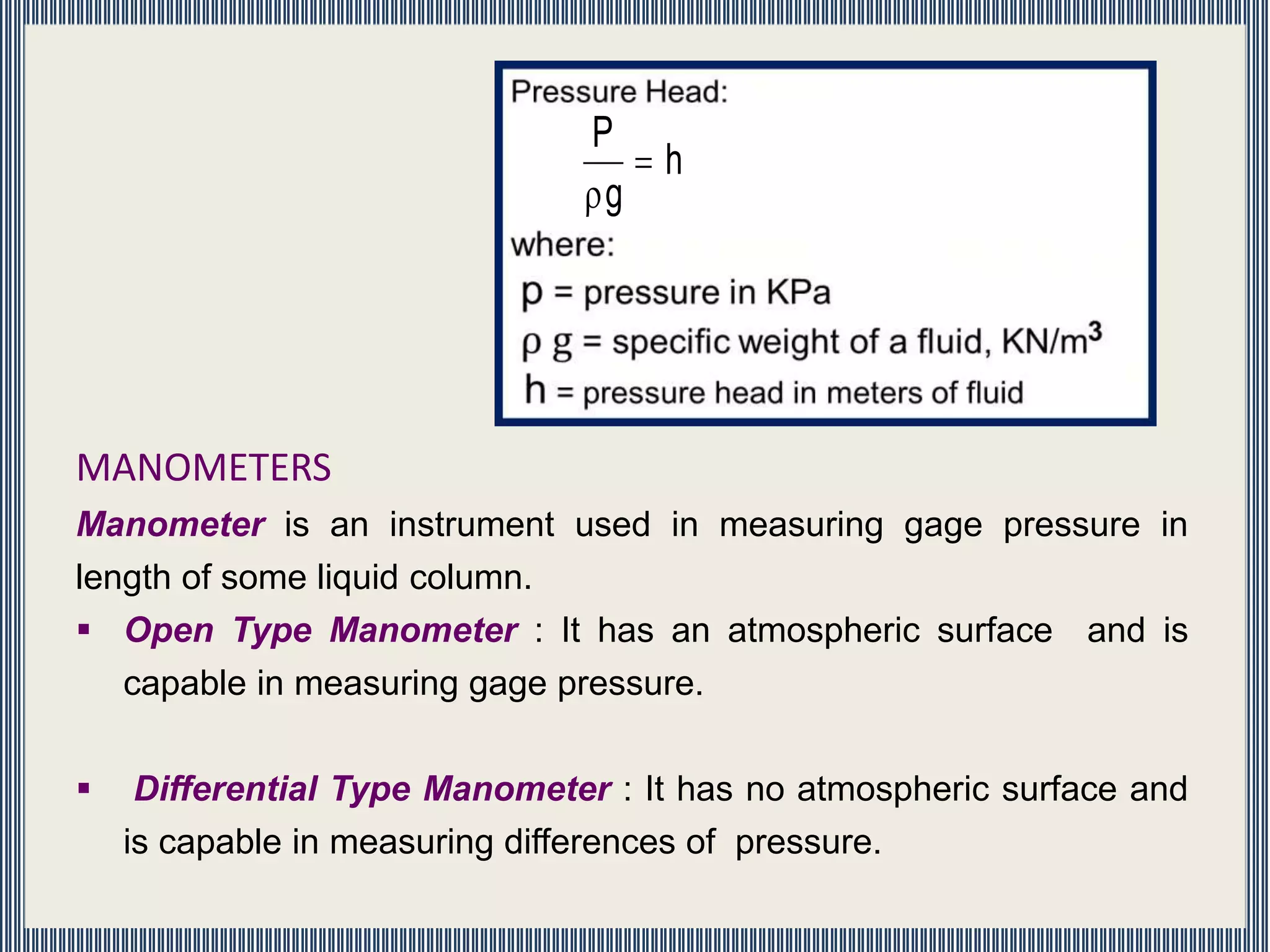 MANOMETERS
Manometer is an instrument used in measuring gage pressure in
length of some liquid column.
 Open Type Manometer : It has an atmospheric surface and is
capable in measuring gage pressure.
 Differential Type Manometer : It has no atmospheric surface and
is capable in measuring differences of pressure.
h
g
P


 