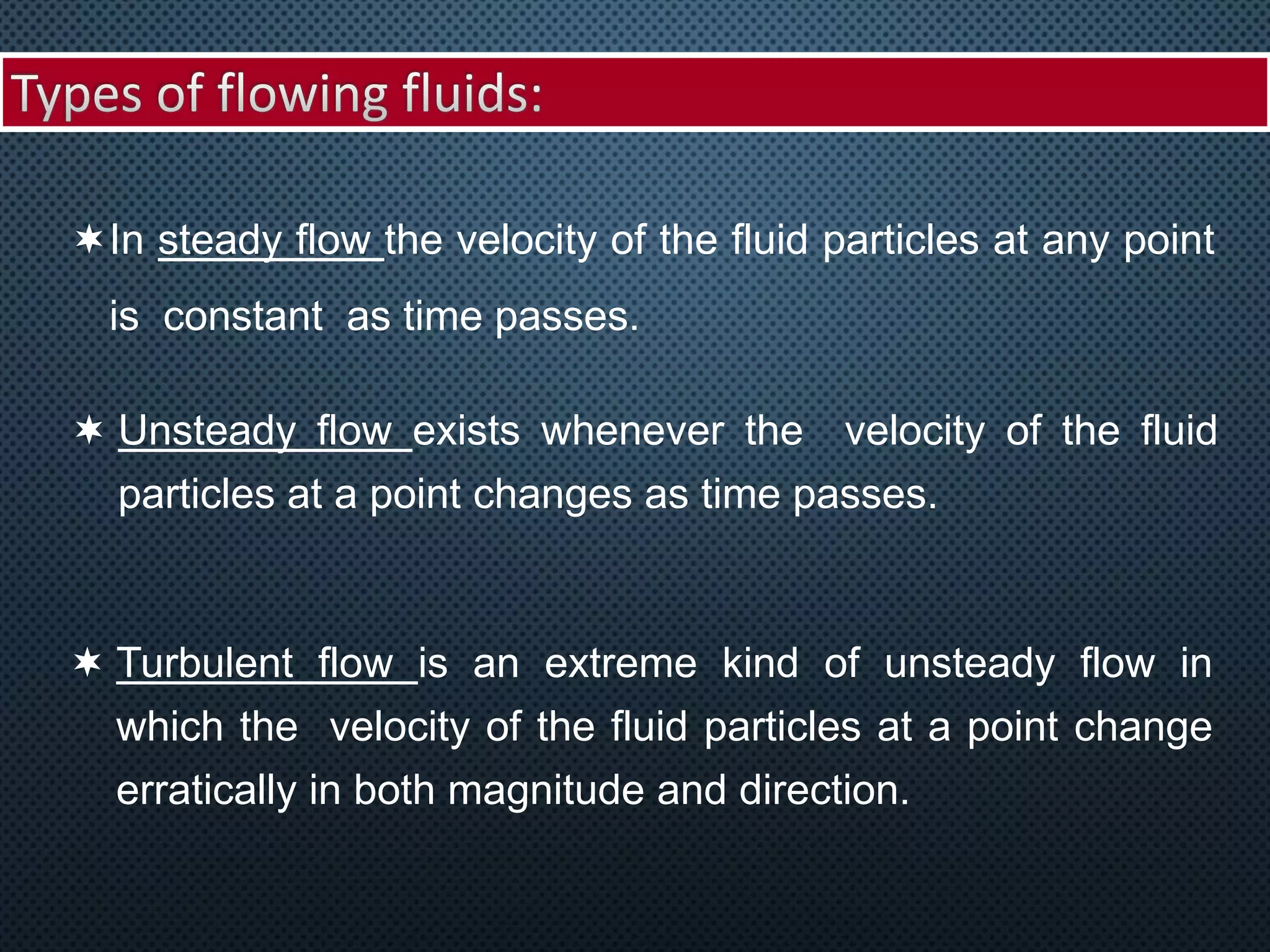 In steady flow the velocity of the fluid particles at any point
is constant as time passes.
 Unsteady flow exists whenever the velocity of the fluid
particles at a point changes as time passes.
 Turbulent flow is an extreme kind of unsteady flow in
which the velocity of the fluid particles at a point change
erratically in both magnitude and direction.
 