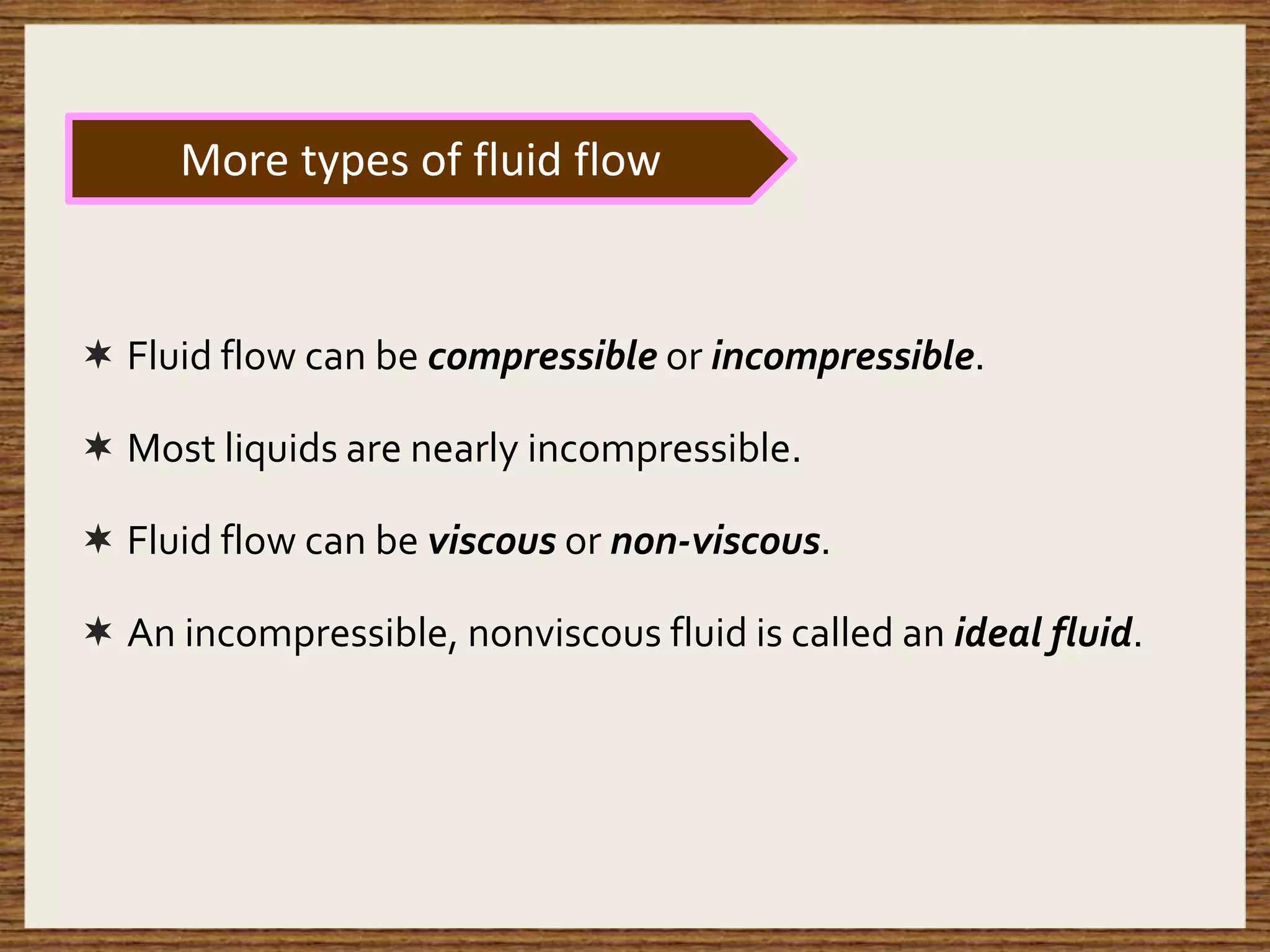  Fluid flow can be compressible or incompressible.
 Most liquids are nearly incompressible.
 Fluid flow can be viscous or non-viscous.
 An incompressible, nonviscous fluid is called an ideal fluid.
More types of fluid flow
 
