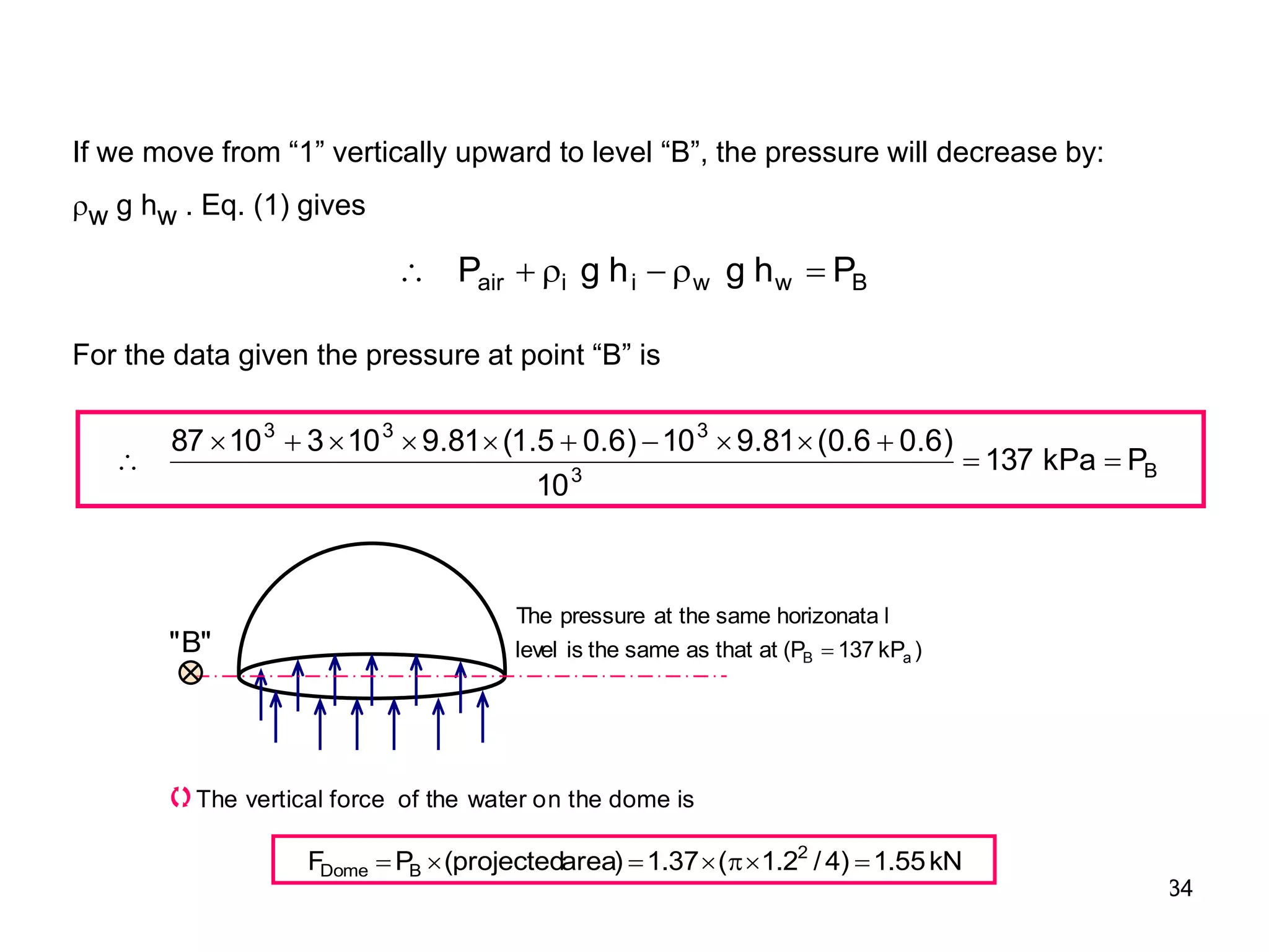 34
B
w
w
i
i
air P
h
g
h
g
P 





B
3
3
3
3
P
kPa
137
10
)
6
.
0
6
.
0
(
81
.
9
10
)
6
.
0
5
.
1
(
81
.
9
10
3
10
87













If we move from “1” vertically upward to level “B”, the pressure will decrease by:
w g hw . Eq. (1) gives
For the data given the pressure at point “B” is
)
kP
137
P
(
at
that
as
same
the
is
level
l
horizonata
same
the
at
pressure
The
a
B 
"
B
"
The vertical force of the water on the dome is
kN
55
.
1
)
4
/
2
.
1
(
37
.
1
)
area
projected
(
P
F 2
B
Dome 






 