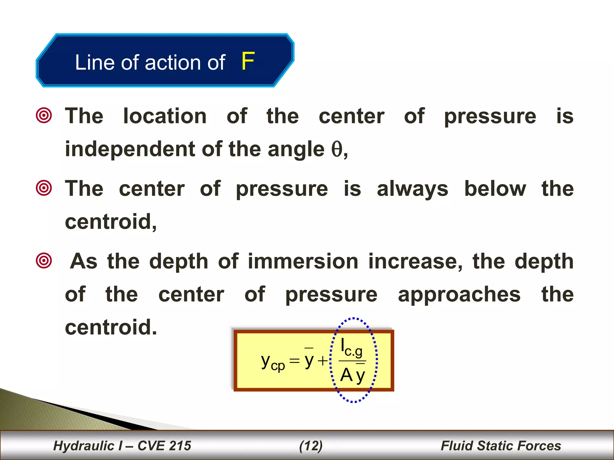 36
 The location of the center of pressure is
independent of the angle ,
 The center of pressure is always below the
centroid,
 As the depth of immersion increase, the depth
of the center of pressure approaches the
centroid..
y
A
I
y
y
g
.
c
cp 

36
Hydraulic I – CVE 215 (12) Fluid Static Forces
Line of action of F
 