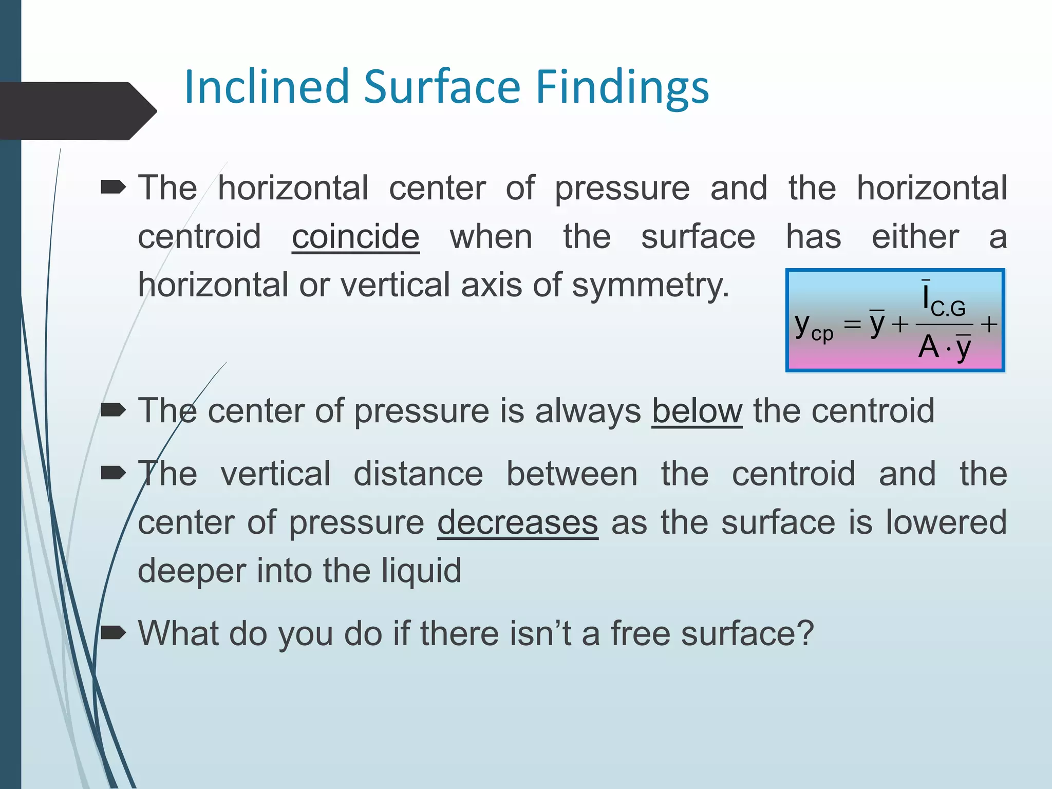 Inclined Surface Findings
 The horizontal center of pressure and the horizontal
centroid coincide when the surface has either a
horizontal or vertical axis of symmetry.
 The center of pressure is always below the centroid
 The vertical distance between the centroid and the
center of pressure decreases as the surface is lowered
deeper into the liquid
 What do you do if there isn’t a free surface?




y
A
I
y
y
G
.
C
cp
 