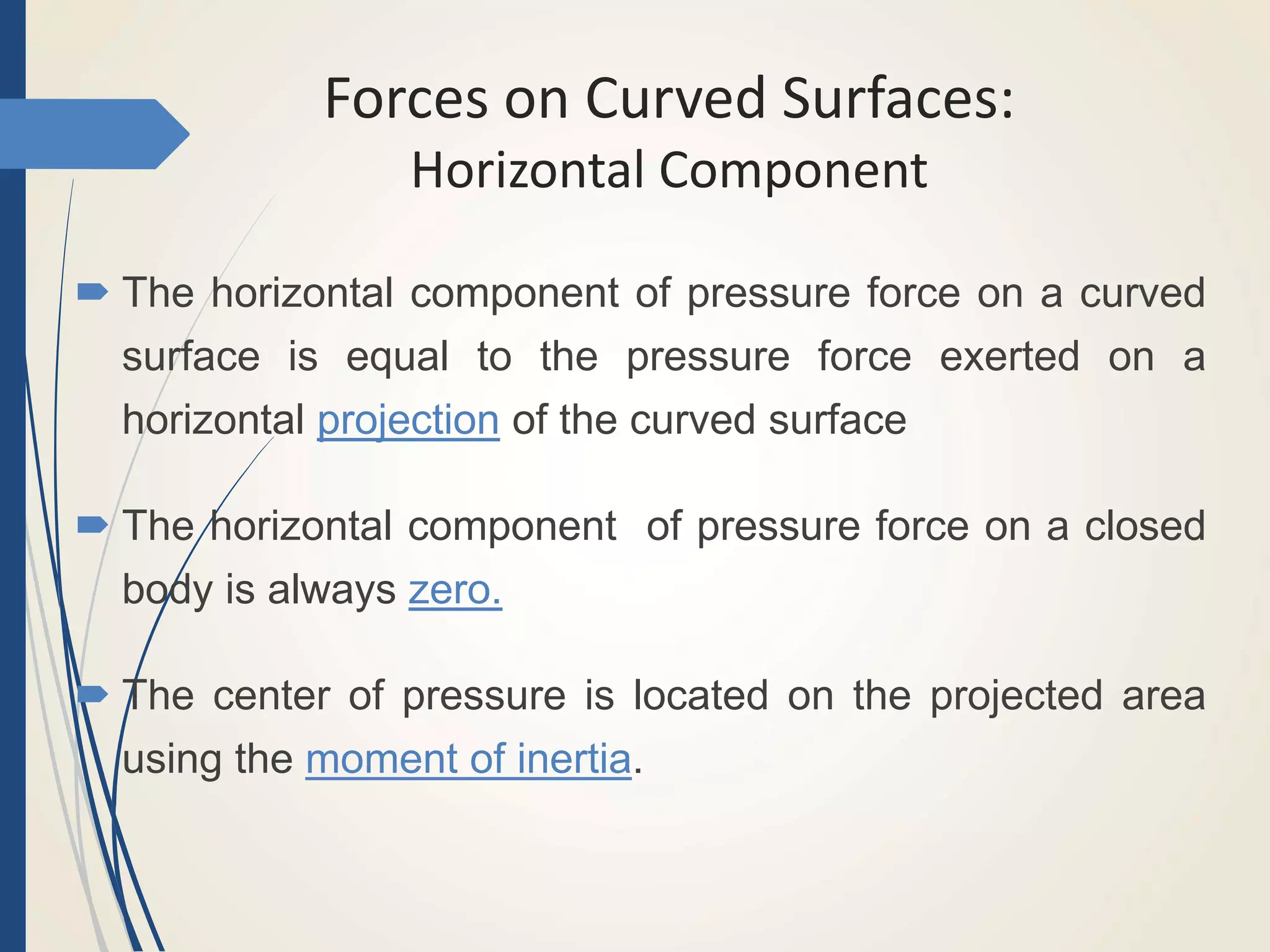 Forces on Curved Surfaces:
Horizontal Component
 The horizontal component of pressure force on a curved
surface is equal to the pressure force exerted on a
horizontal projection of the curved surface
 The horizontal component of pressure force on a closed
body is always zero.
 The center of pressure is located on the projected area
using the moment of inertia.
 