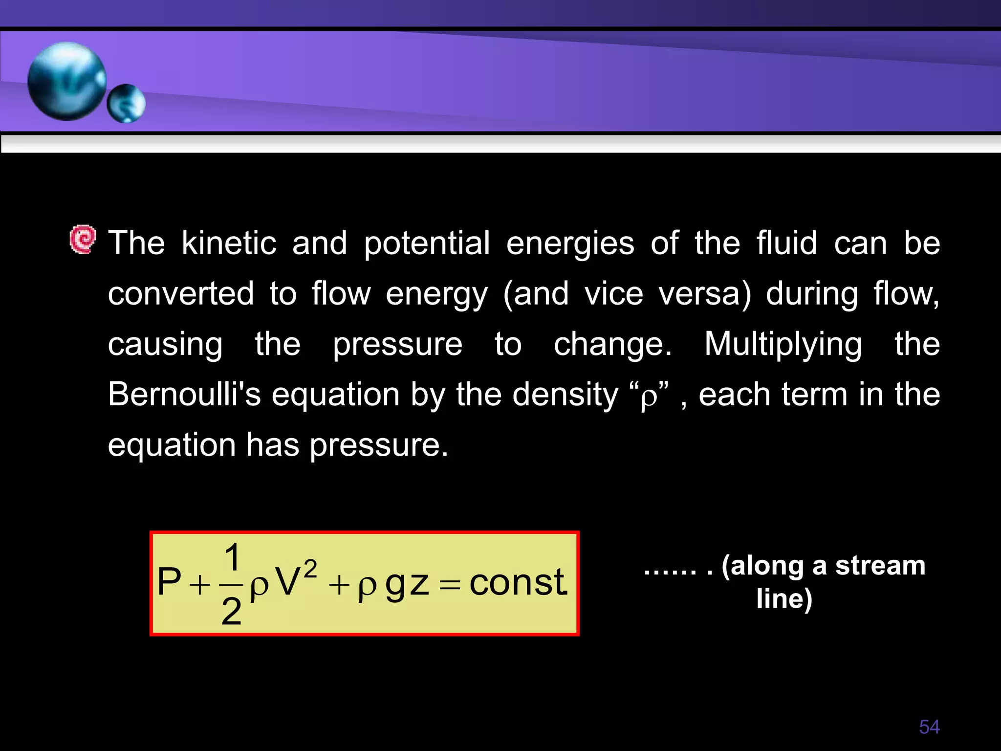 54
The kinetic and potential energies of the fluid can be
converted to flow energy (and vice versa) during flow,
causing the pressure to change. Multiplying the
Bernoulli's equation by the density “” , each term in the
equation has pressure.
.
const
z
g
V
2
1
P 2





…… . (along a stream
line)
 