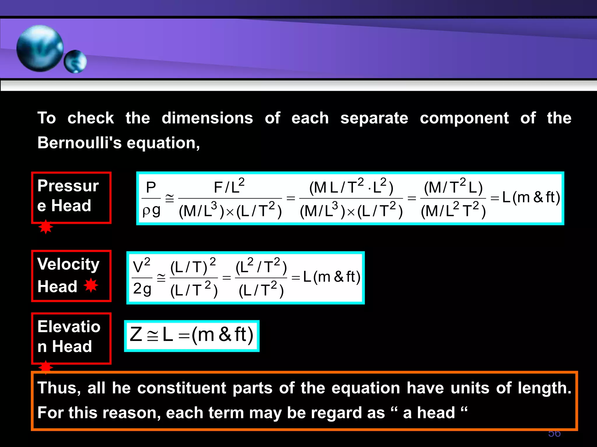 56
)
ft
&
m
(
L
)
T
L
/
M
(
)
L
T
/
M
(
)
T
/
L
(
)
L
/
M
(
)
L
T
/
L
M
(
)
T
/
L
(
)
L
/
M
(
L
/
F
g
P
2
2
2
2
3
2
2
2
3
2








)
ft
&
m
(
L
)
T
/
L
(
)
T
/
L
(
)
T
/
L
(
)
T
/
L
(
g
2
V
2
2
2
2
2
2



)
ft
&
m
(
L
Z 

Pressur
e Head

Velocity
Head 
Elevatio
n Head

To check the dimensions of each separate component of the
Bernoulli's equation,
Thus, all he constituent parts of the equation have units of length.
For this reason, each term may be regard as “ a head “
 