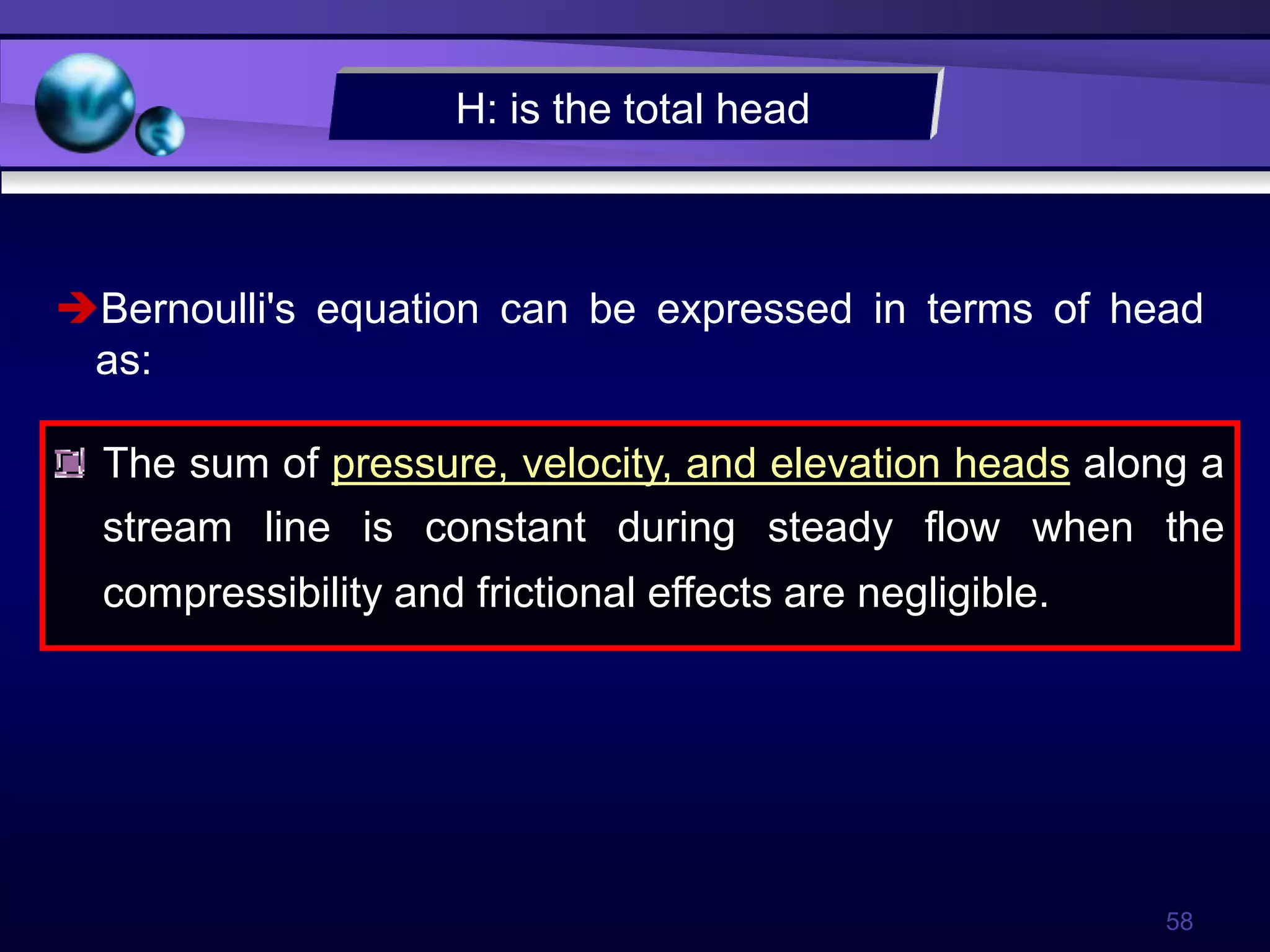 58
The sum of pressure, velocity, and elevation heads along a
stream line is constant during steady flow when the
compressibility and frictional effects are negligible.
Bernoulli's equation can be expressed in terms of head
as:
H: is the total head
 