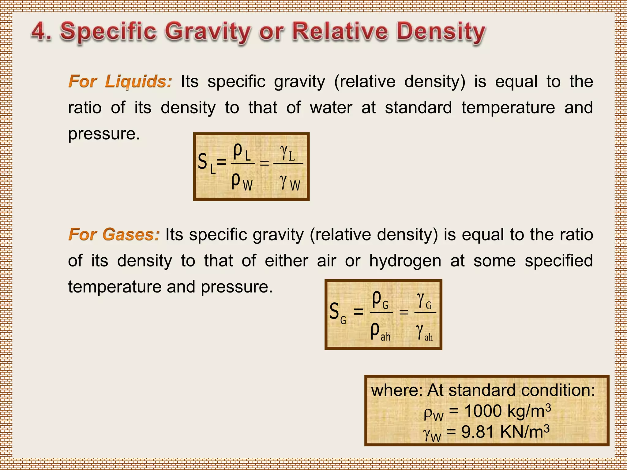 Its specific gravity (relative density) is equal to the
ratio of its density to that of water at standard temperature and
pressure.
W
γ
γL

W
L
L
ρ
ρ
=
S
Its specific gravity (relative density) is equal to the ratio
of its density to that of either air or hydrogen at some specified
temperature and pressure.
ah
G
γ
γ
=
ah
G
G
ρ
ρ
=
S
where: At standard condition:
W = 1000 kg/m3
W = 9.81 KN/m3
 