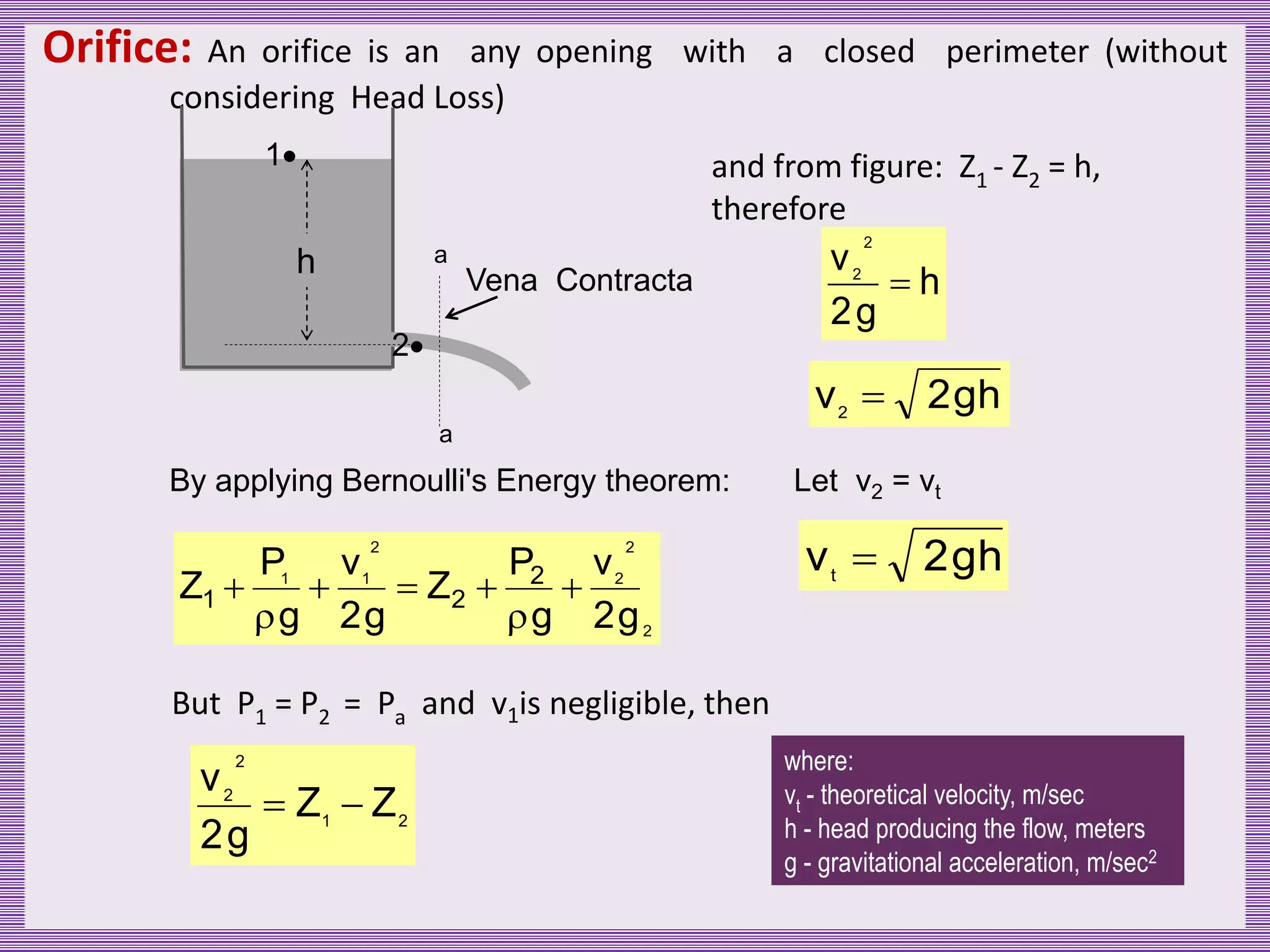 Orifice: An orifice is an any opening with a closed perimeter (without
considering Head Loss)
1
2
a
a
Vena Contracta
h
By applying Bernoulli's Energy theorem:
2
2
2
2
1
1
g
2
v
g
P
Z
g
2
v
g
P
Z 2
2
1 






But P1 = P2 = Pa and v1is negligible, then
2
1
2
2
Z
Z
g
2
v


and from figure: Z1 - Z2 = h,
therefore
h
g
2
v
2
2

h
g
2
v2

Let v2 = vt
h
g
2
vt

where:
vt - theoretical velocity, m/sec
h - head producing the flow, meters
g - gravitational acceleration, m/sec2
 