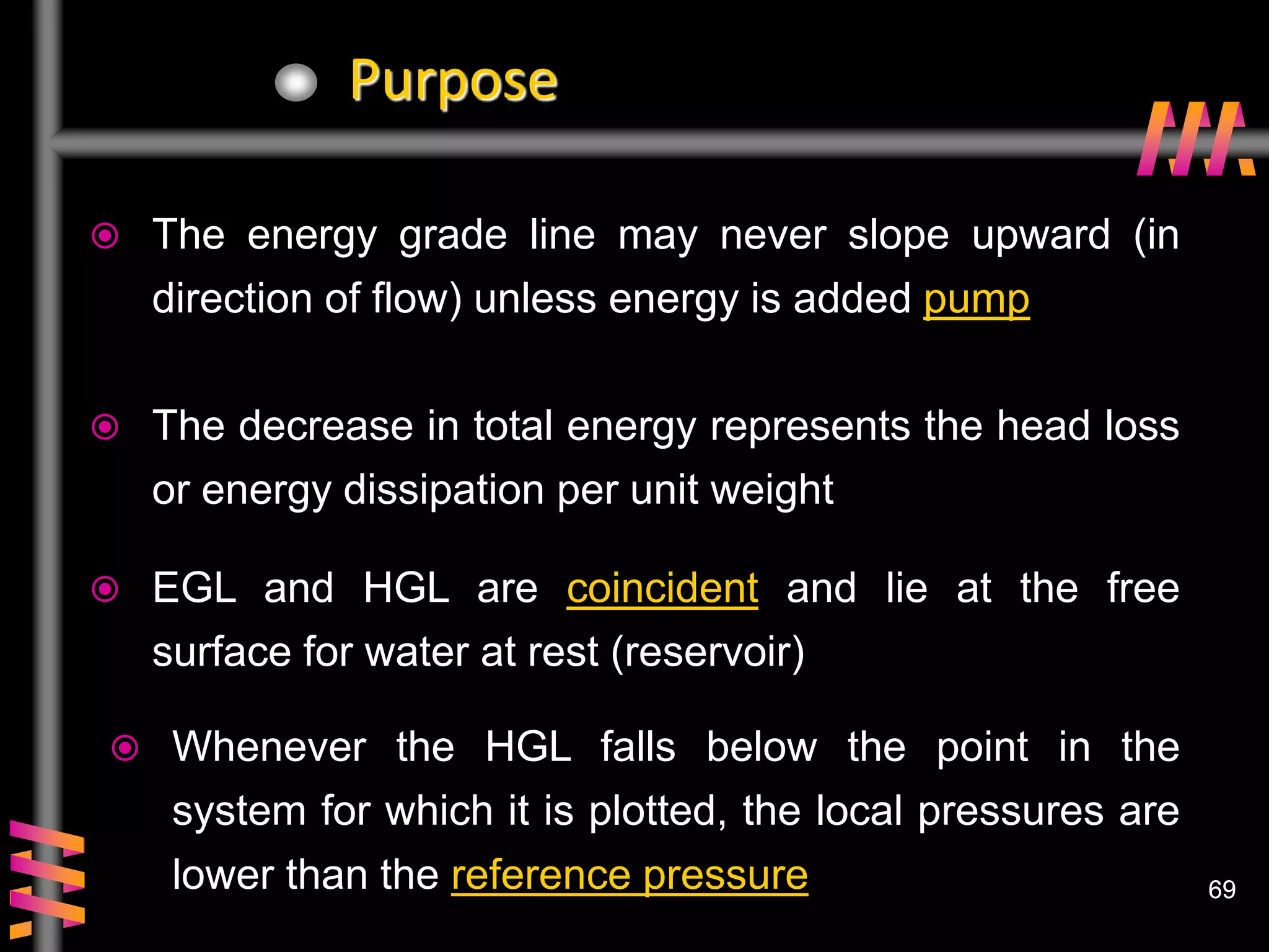 69
69
Purpose
 The energy grade line may never slope upward (in
direction of flow) unless energy is added pump
 The decrease in total energy represents the head loss
or energy dissipation per unit weight
 EGL and HGL are coincident and lie at the free
surface for water at rest (reservoir)
 Whenever the HGL falls below the point in the
system for which it is plotted, the local pressures are
lower than the reference pressure
 