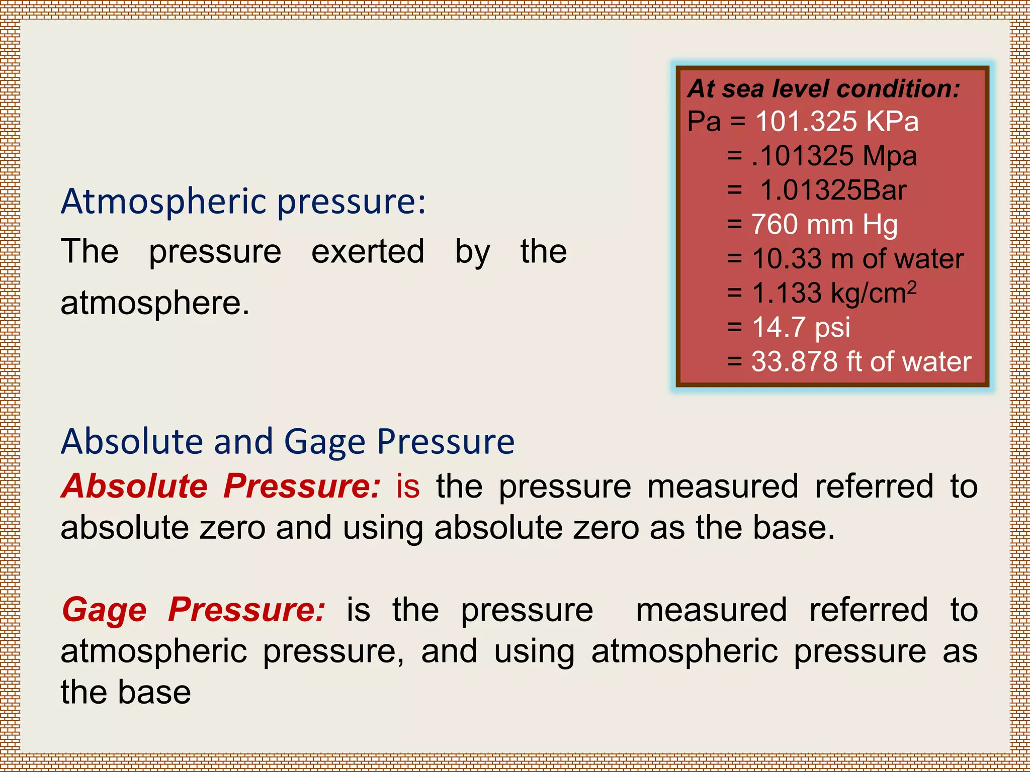 Atmospheric pressure:
The pressure exerted by the
atmosphere.
At sea level condition:
Pa = 101.325 KPa
= .101325 Mpa
= 1.01325Bar
= 760 mm Hg
= 10.33 m of water
= 1.133 kg/cm2
= 14.7 psi
= 33.878 ft of water
Absolute and Gage Pressure
Absolute Pressure: is the pressure measured referred to
absolute zero and using absolute zero as the base.
Gage Pressure: is the pressure measured referred to
atmospheric pressure, and using atmospheric pressure as
the base
 