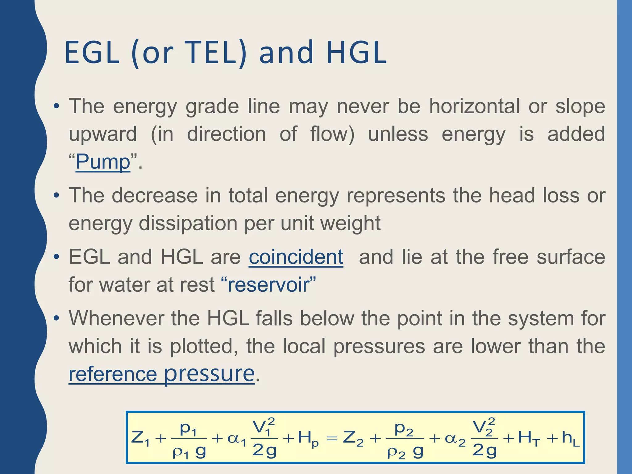 EGL (or TEL) and HGL
• The energy grade line may never be horizontal or slope
upward (in direction of flow) unless energy is added
“Pump”.
• The decrease in total energy represents the head loss or
energy dissipation per unit weight
• EGL and HGL are coincident and lie at the free surface
for water at rest “reservoir”
• Whenever the HGL falls below the point in the system for
which it is plotted, the local pressures are lower than the
reference pressure.
L
T
2
2
2
2
2
2
p
2
1
1
1
1
1 h
H
g
2
V
g
p
Z
H
g
2
V
g
p
Z 











 