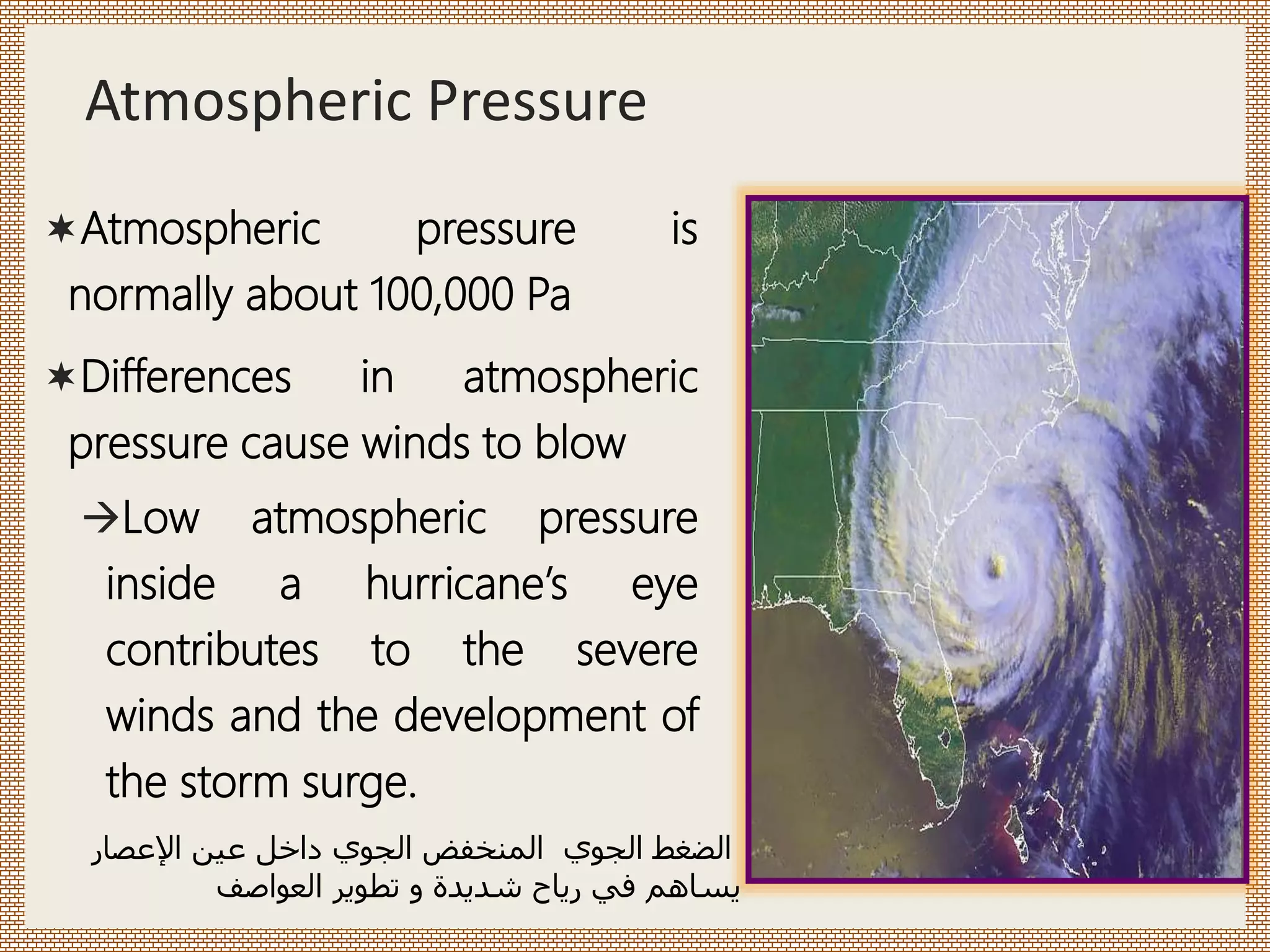 Atmospheric Pressure
Atmospheric pressure is
normally about 100,000 Pa
Differences in atmospheric
pressure cause winds to blow
Low atmospheric pressure
inside a hurricane’s eye
contributes to the severe
winds and the development of
the storm surge.
‫الجوي‬ ‫الضغط‬
‫اإلعصار‬ ‫عين‬ ‫داخل‬ ‫الجوي‬ ‫المنخفض‬
‫العواصف‬ ‫تطوير‬ ‫و‬ ‫شديدة‬ ‫رياح‬ ‫في‬ ‫يساهم‬
 