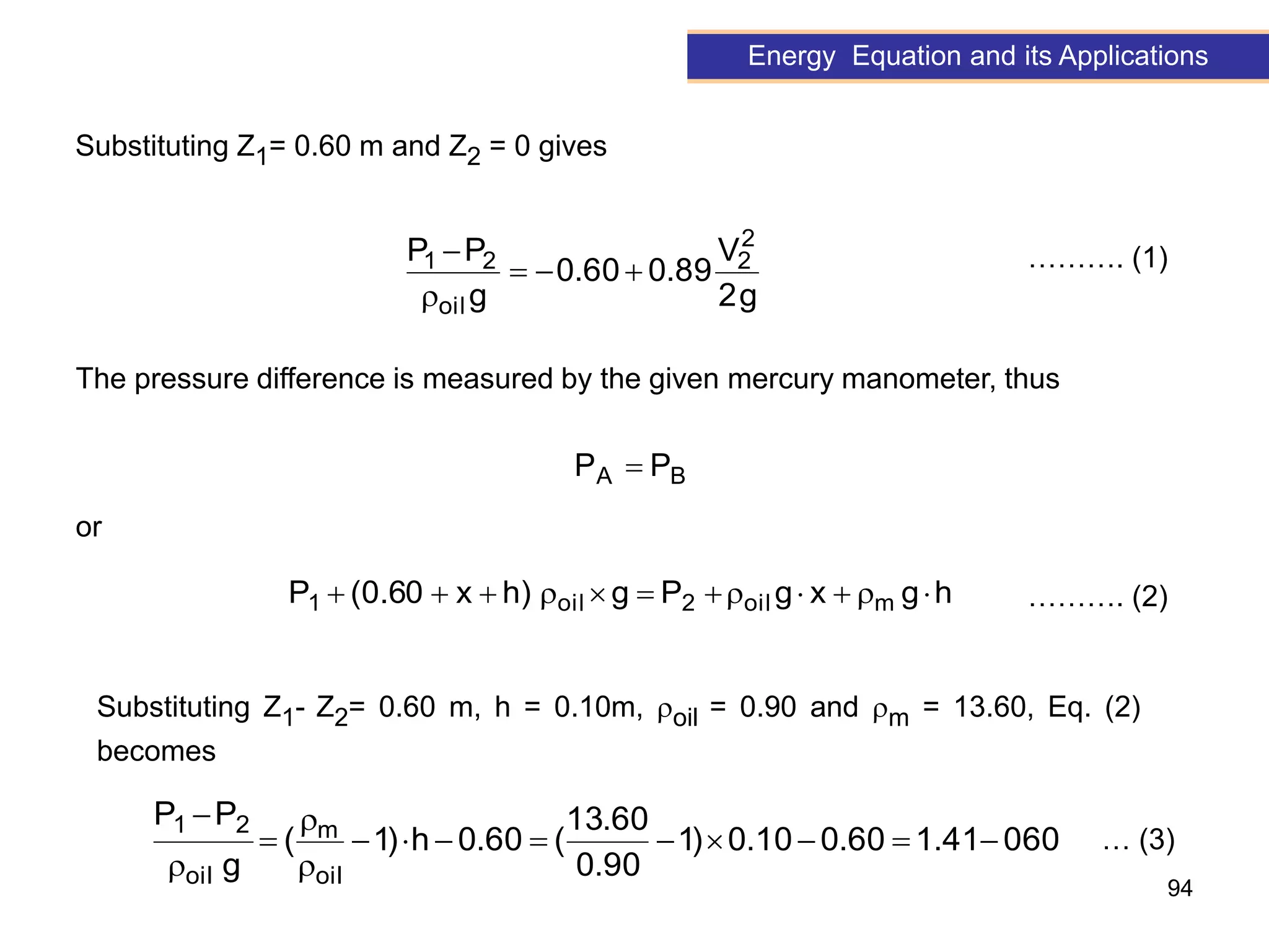 94
g
2
V
89
.
0
60
.
0
g
P
P 2
2
oil
2
1





Energy Equation and its Applications
Substituting Z1= 0.60 m and Z2 = 0 gives
………. (1)
The pressure difference is measured by the given mercury manometer, thus
B
A P
P 
h
g
x
g
P
g
)
h
x
60
.
0
(
P m
oil
2
oil
1 











or
Substituting Z1- Z2= 0.60 m, h = 0.10m, oil = 0.90 and m = 13.60, Eq. (2)
becomes
………. (2)
060
41
.
1
60
.
0
10
.
0
)
1
90
.
0
60
.
13
(
60
.
0
h
)
1
(
g
P
P
oil
m
oil
2
1














… (3)
 