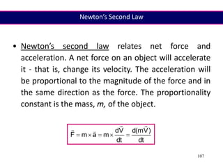 107
• Newton’s second law relates net force and
acceleration. A net force on an object will accelerate
it - that is, change its velocity. The acceleration will
be proportional to the magnitude of the force and in
the same direction as the force. The proportionality
constant is the mass, m, of the object.
dt
)
V
m
(
d
dt
V
d
m
a
m
F









Newton’s Second Law
 