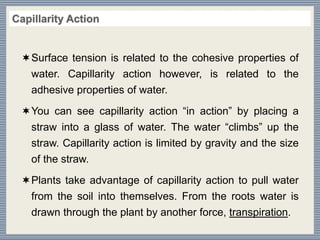 Surface tension is related to the cohesive properties of
water. Capillarity action however, is related to the
adhesive properties of water.
You can see capillarity action “in action” by placing a
straw into a glass of water. The water “climbs” up the
straw. Capillarity action is limited by gravity and the size
of the straw.
Plants take advantage of capillarity action to pull water
from the soil into themselves. From the roots water is
drawn through the plant by another force, transpiration.
 