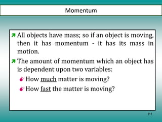 111
Momentum
 All objects have mass; so if an object is moving,
then it has momentum - it has its mass in
motion.
 The amount of momentum which an object has
is dependent upon two variables:
How much matter is moving?
How fast the matter is moving?
 