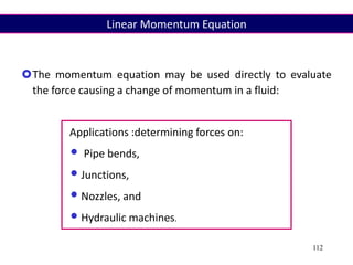 112
The momentum equation may be used directly to evaluate
the force causing a change of momentum in a fluid:
Applications :determining forces on:
• Pipe bends,
•Junctions,
•Nozzles, and
•Hydraulic machines.
Linear Momentum Equation
 