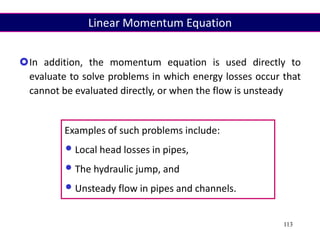 113
In addition, the momentum equation is used directly to
evaluate to solve problems in which energy losses occur that
cannot be evaluated directly, or when the flow is unsteady
Examples of such problems include:
•Local head losses in pipes,
•The hydraulic jump, and
•Unsteady flow in pipes and channels.
Linear Momentum Equation
 