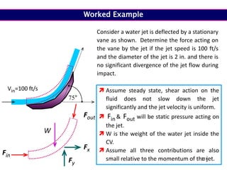 118
Consider a water jet is deflected by a stationary
vane as shown. Determine the force acting on
the vane by the jet if the jet speed is 100 ft/s
and the diameter of the jet is 2 in. and there is
no significant divergence of the jet flow during
impact.
75°
Vin=100 ft/s
Fin
Fout
Fx
Fy
 Assume steady state, shear action on the
fluid does not slow down the jet
significantly and the jet velocity is uniform.
 Fin & Fout will be static pressure acting on
the jet.
 W is the weight of the water jet inside the
CV.
 Assume all three contributions are also
small relative to the momentum of the jet.
W
Worked Example
 