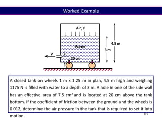 119
A closed tank on wheels 1 m x 1.25 m in plan, 4.5 m high and weighing
1175 N is filled with water to a depth of 3 m. A hole in one of the side wall
has an effective area of 7.5 cm2 and is located at 20 cm above the tank
bottom. If the coefficient of friction between the ground and the wheels is
0.012, determine the air pressure in the tank that is required to set it into
motion.
Air, P
3 m
4.5 m
V
20 cm
Water
Worked Example
 