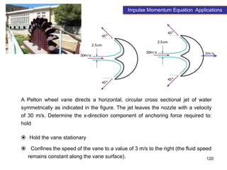 120
o
45
o
45
s
/
m
30
cm
5
.
2
o
45
o
45
s
/
m
30
cm
5
.
2
s
/
m
3
A Pelton wheel vane directs a horizontal, circular cross sectional jet of water
symmetrically as indicated in the figure. The jet leaves the nozzle with a velocity
of 30 m/s. Determine the x-direction component of anchoring force required to:
hold
 Hold the vane stationary
 Confines the speed of the vane to a value of 3 m/s to the right (the fluid speed
remains constant along the vane surface).
Impulse Momentum Equation Applications
 